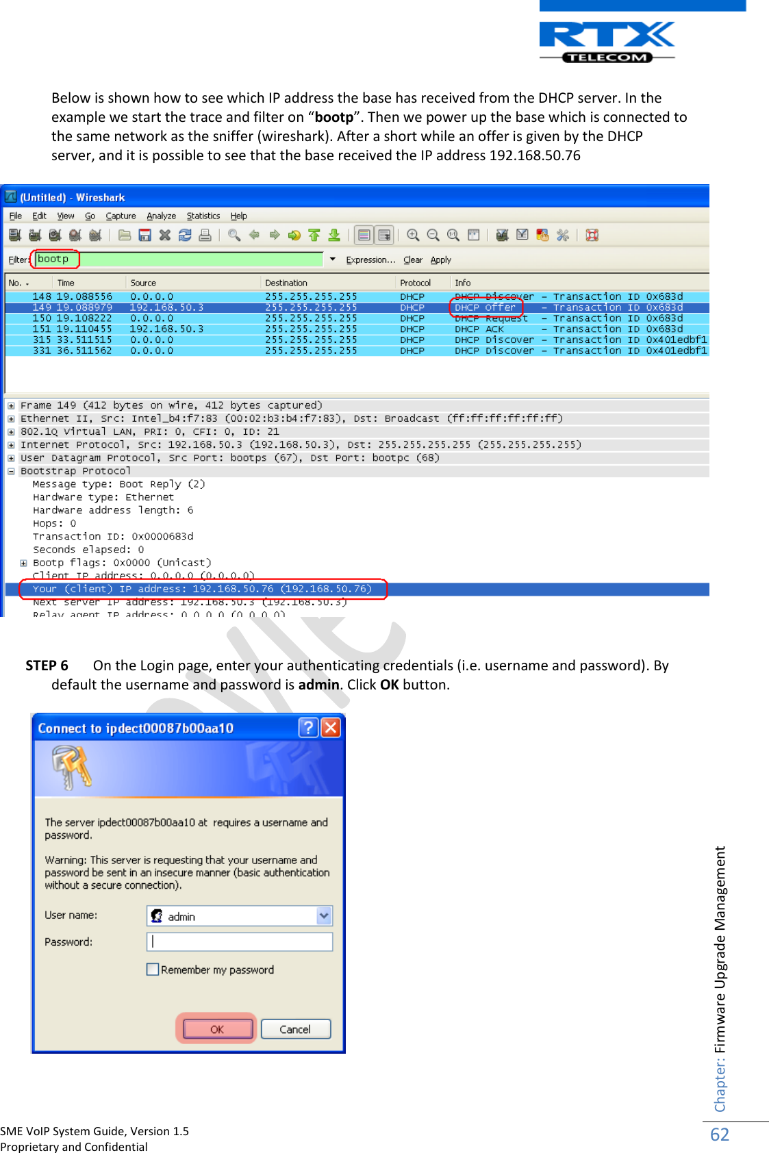    SME VoIP System Guide, Version 1.5                                                                                                                                                          Proprietary and Confidential    Chapter: Firmware Upgrade Management 62  Below is shown how to see which IP address the base has received from the DHCP server. In the example we start the trace and filter on “bootp”. Then we power up the base which is connected to the same network as the sniffer (wireshark). After a short while an offer is given by the DHCP server, and it is possible to see that the base received the IP address 192.168.50.76   STEP 6 On the Login page, enter your authenticating credentials (i.e. username and password). By default the username and password is admin. Click OK button.     