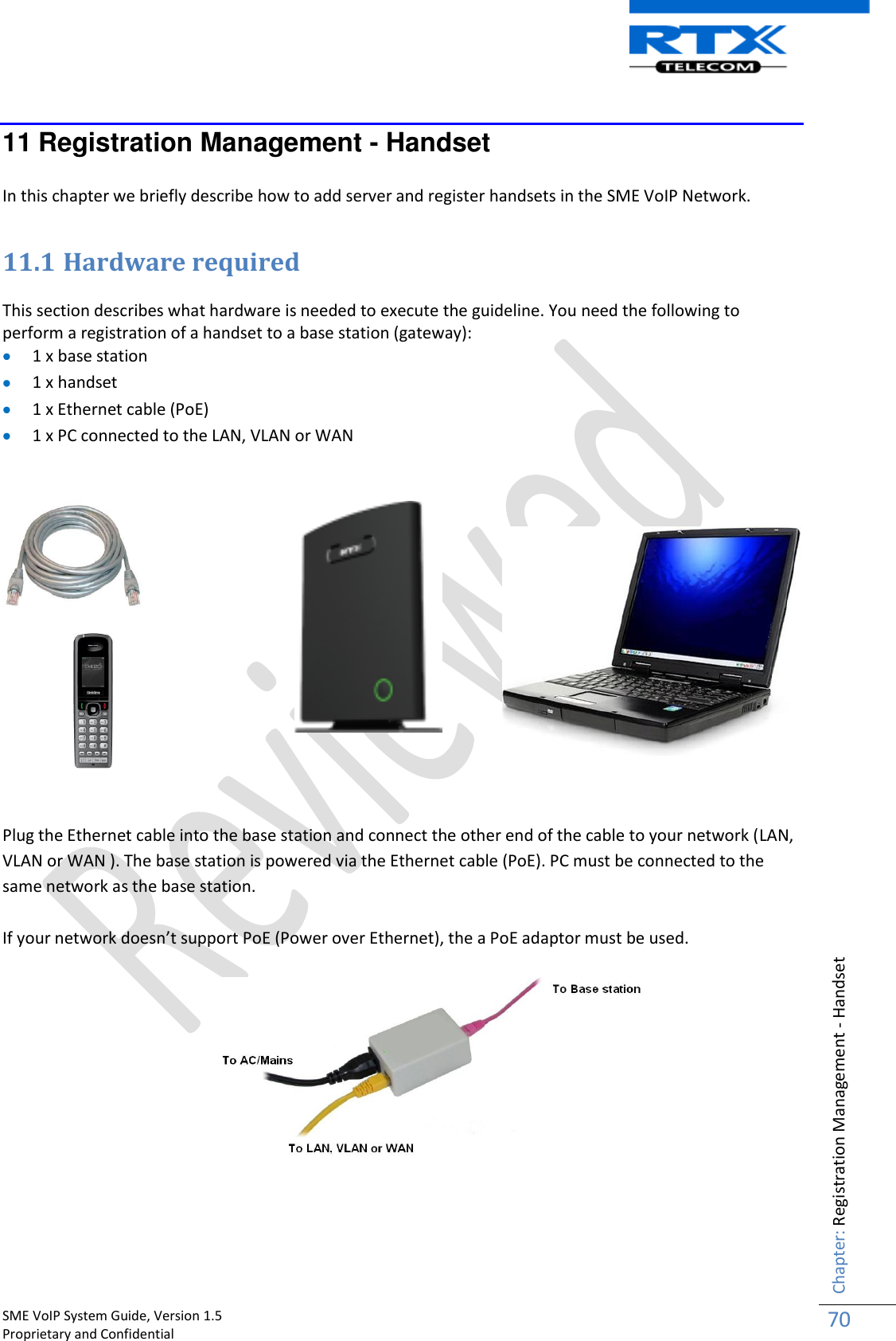    SME VoIP System Guide, Version 1.5                                                                                                                                                          Proprietary and Confidential    Chapter: Registration Management - Handset 70  11 Registration Management - Handset  In this chapter we briefly describe how to add server and register handsets in the SME VoIP Network.  11.1 Hardware required  This section describes what hardware is needed to execute the guideline. You need the following to perform a registration of a handset to a base station (gateway):  1 x base station  1 x handset  1 x Ethernet cable (PoE)  1 x PC connected to the LAN, VLAN or WAN        Plug the Ethernet cable into the base station and connect the other end of the cable to your network (LAN, VLAN or WAN ). The base station is powered via the Ethernet cable (PoE). PC must be connected to the same network as the base station.  If your network doesn’t support PoE (Power over Ethernet), the a PoE adaptor must be used.      
