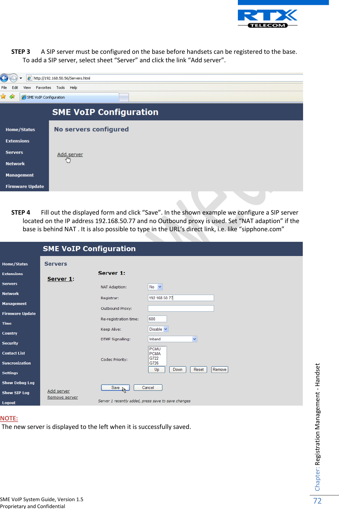    SME VoIP System Guide, Version 1.5                                                                                                                                                          Proprietary and Confidential    Chapter: Registration Management - Handset 72   STEP 3 A SIP server must be configured on the base before handsets can be registered to the base. To add a SIP server, select sheet “Server” and click the link “Add server”.      STEP 4 Fill out the displayed form and click “Save”. In the shown example we configure a SIP server located on the IP address 192.168.50.77 and no Outbound proxy is used. Set “NAT adaption” if the base is behind NAT . It is also possible to type in the URL’s direct link, i.e. like “sipphone.com”    NOTE:  The new server is displayed to the left when it is successfully saved. 