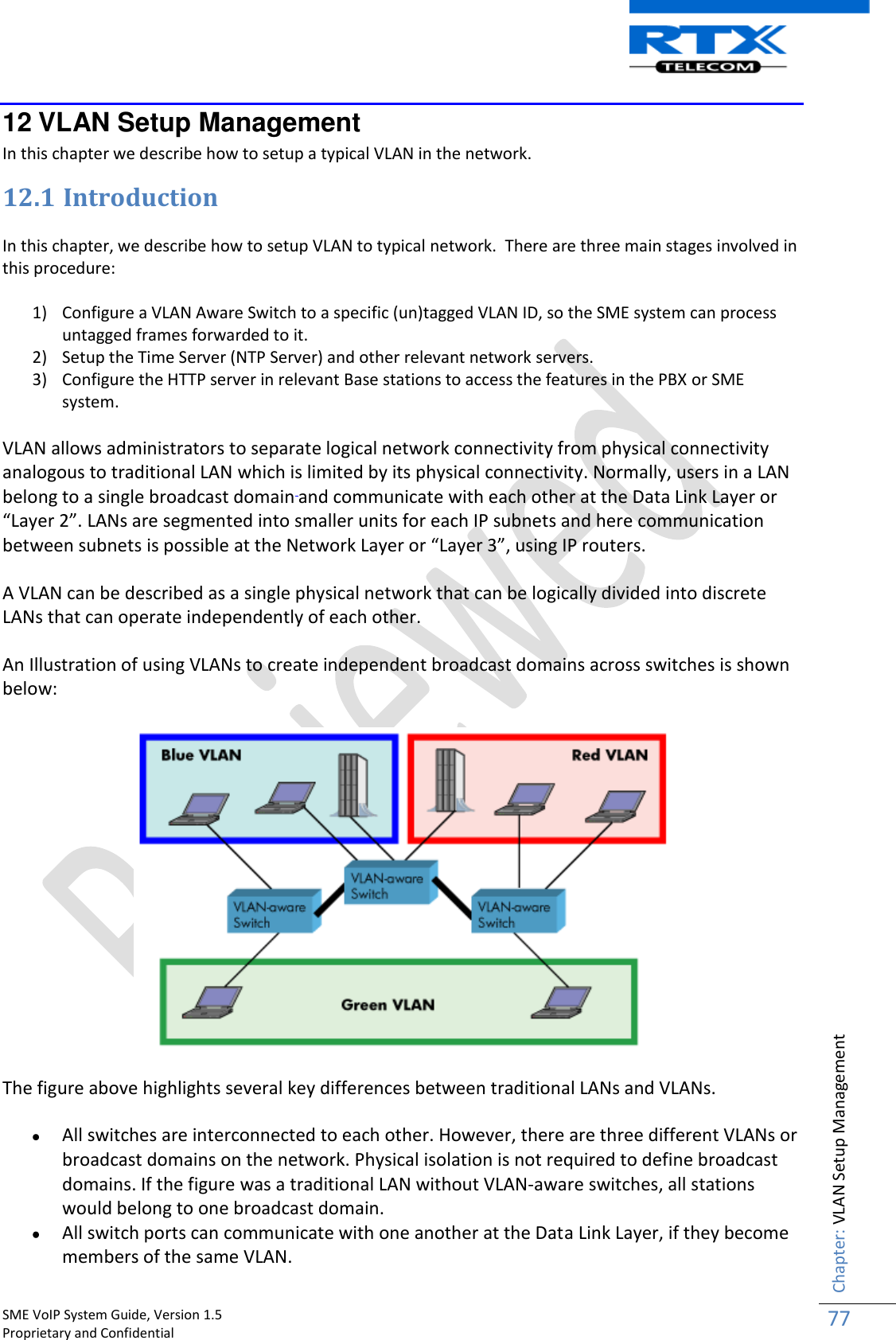    SME VoIP System Guide, Version 1.5                                                                                                                                                          Proprietary and Confidential    Chapter: VLAN Setup Management 77  12 VLAN Setup Management In this chapter we describe how to setup a typical VLAN in the network. 12.1 Introduction  In this chapter, we describe how to setup VLAN to typical network.  There are three main stages involved in this procedure:  1) Configure a VLAN Aware Switch to a specific (un)tagged VLAN ID, so the SME system can process untagged frames forwarded to it. 2) Setup the Time Server (NTP Server) and other relevant network servers. 3) Configure the HTTP server in relevant Base stations to access the features in the PBX or SME system. VLAN allows administrators to separate logical network connectivity from physical connectivity analogous to traditional LAN which is limited by its physical connectivity. Normally, users in a LAN belong to a single broadcast domain and communicate with each other at the Data Link Layer or “Layer 2”. LANs are segmented into smaller units for each IP subnets and here communication between subnets is possible at the Network Layer or “Layer 3”, using IP routers. A VLAN can be described as a single physical network that can be logically divided into discrete LANs that can operate independently of each other. An Illustration of using VLANs to create independent broadcast domains across switches is shown below:  The figure above highlights several key differences between traditional LANs and VLANs.  All switches are interconnected to each other. However, there are three different VLANs or broadcast domains on the network. Physical isolation is not required to define broadcast domains. If the figure was a traditional LAN without VLAN-aware switches, all stations would belong to one broadcast domain.  All switch ports can communicate with one another at the Data Link Layer, if they become members of the same VLAN. 
