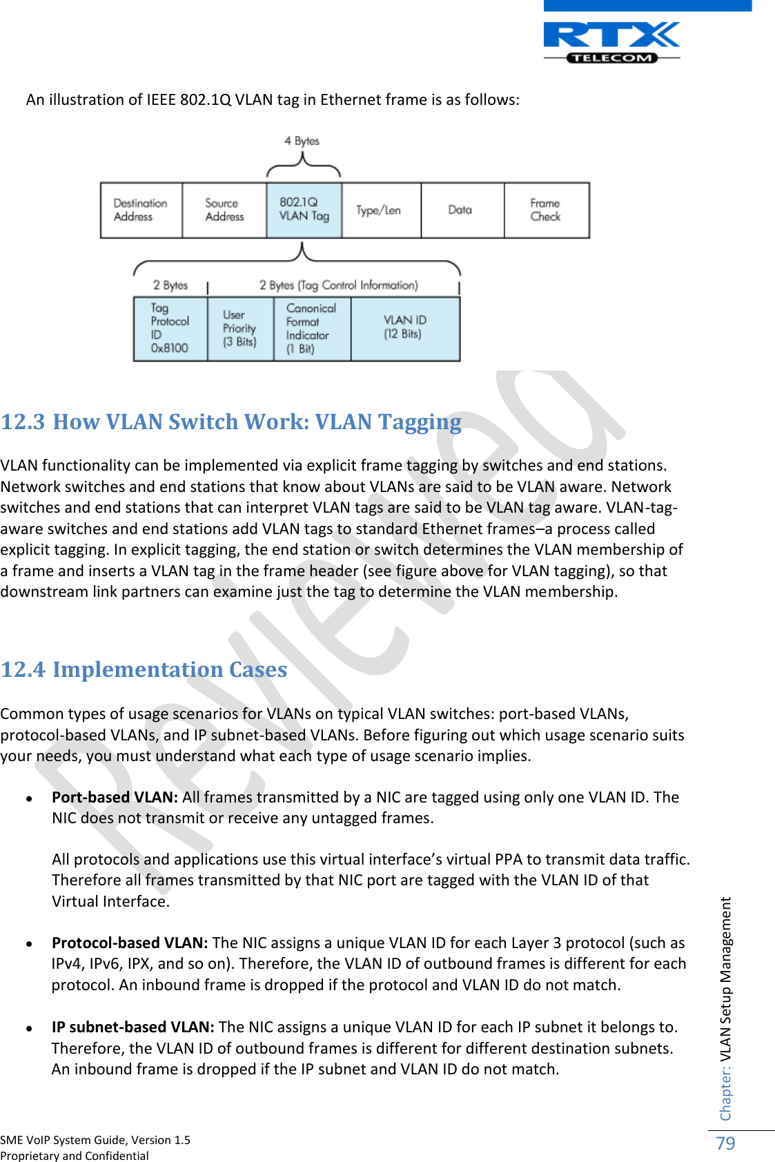    SME VoIP System Guide, Version 1.5                                                                                                                                                          Proprietary and Confidential    Chapter: VLAN Setup Management 79  An illustration of IEEE 802.1Q VLAN tag in Ethernet frame is as follows:   12.3 How VLAN Switch Work: VLAN Tagging  VLAN functionality can be implemented via explicit frame tagging by switches and end stations. Network switches and end stations that know about VLANs are said to be VLAN aware. Network switches and end stations that can interpret VLAN tags are said to be VLAN tag aware. VLAN-tag-aware switches and end stations add VLAN tags to standard Ethernet frames–a process called explicit tagging. In explicit tagging, the end station or switch determines the VLAN membership of a frame and inserts a VLAN tag in the frame header (see figure above for VLAN tagging), so that downstream link partners can examine just the tag to determine the VLAN membership.  12.4 Implementation Cases  Common types of usage scenarios for VLANs on typical VLAN switches: port-based VLANs, protocol-based VLANs, and IP subnet-based VLANs. Before figuring out which usage scenario suits your needs, you must understand what each type of usage scenario implies.   Port-based VLAN: All frames transmitted by a NIC are tagged using only one VLAN ID. The NIC does not transmit or receive any untagged frames. All protocols and applications use this virtual interface’s virtual PPA to transmit data traffic. Therefore all frames transmitted by that NIC port are tagged with the VLAN ID of that Virtual Interface.  Protocol-based VLAN: The NIC assigns a unique VLAN ID for each Layer 3 protocol (such as IPv4, IPv6, IPX, and so on). Therefore, the VLAN ID of outbound frames is different for each protocol. An inbound frame is dropped if the protocol and VLAN ID do not match.   IP subnet-based VLAN: The NIC assigns a unique VLAN ID for each IP subnet it belongs to. Therefore, the VLAN ID of outbound frames is different for different destination subnets. An inbound frame is dropped if the IP subnet and VLAN ID do not match.  