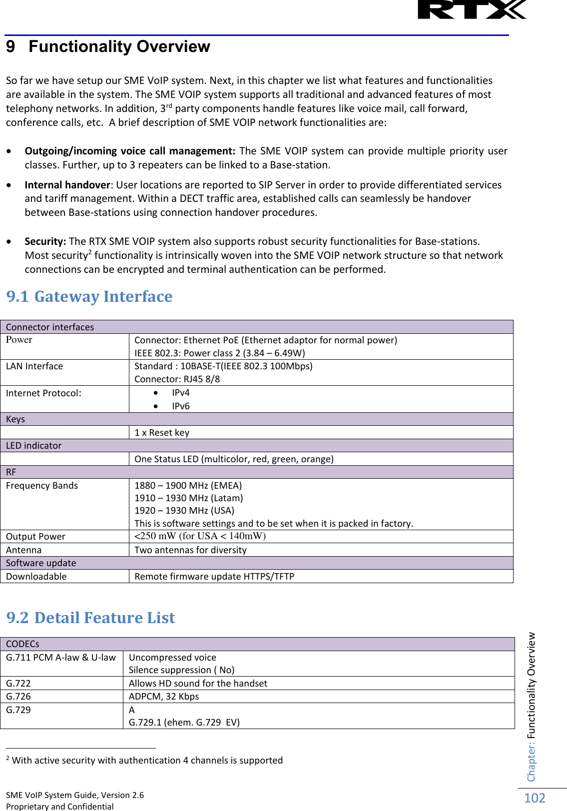    SME VoIP System Guide, Version 2.6                                                                                                                                                          Proprietary and Confidential    Chapter: Functionality Overview 102  9  Functionality Overview  So far we have setup our SME VoIP system. Next, in this chapter we list what features and functionalities are available in the system. The SME VOIP system supports all traditional and advanced features of most telephony networks. In addition, 3rd party components handle features like voice mail, call forward, conference calls, etc.  A brief description of SME VOIP network functionalities are:   Outgoing/incoming voice call management: The SME VOIP  system can provide multiple priority user classes. Further, up to 3 repeaters can be linked to a Base-station.   Internal handover: User locations are reported to SIP Server in order to provide differentiated services and tariff management. Within a DECT traffic area, established calls can seamlessly be handover between Base-stations using connection handover procedures.    Security: The RTX SME VOIP system also supports robust security functionalities for Base-stations.  Most security2 functionality is intrinsically woven into the SME VOIP network structure so that network connections can be encrypted and terminal authentication can be performed. 9.1 Gateway Interface  Connector interfaces  Power Connector: Ethernet PoE (Ethernet adaptor for normal power) IEEE 802.3: Power class 2 (3.84 – 6.49W) LAN Interface Standard : 10BASE-T(IEEE 802.3 100Mbps)    Connector: RJ45 8/8 Internet Protocol:  IPv4  IPv6 Keys  1 x Reset key LED indicator  One Status LED (multicolor, red, green, orange) RF Frequency Bands 1880 – 1900 MHz (EMEA) 1910 – 1930 MHz (Latam) 1920 – 1930 MHz (USA) This is software settings and to be set when it is packed in factory. Output Power  &lt;250 mW (for USA &lt; 140mW) Antenna Two antennas for diversity Software update Downloadable Remote firmware update HTTPS/TFTP  9.2 Detail Feature List  CODECs G.711 PCM A-law &amp; U-law Uncompressed voice Silence suppression ( No) G.722 Allows HD sound for the handset G.726 ADPCM, 32 Kbps G.729 A G.729.1 (ehem. G.729  EV)                                                            2 With active security with authentication 4 channels is supported 