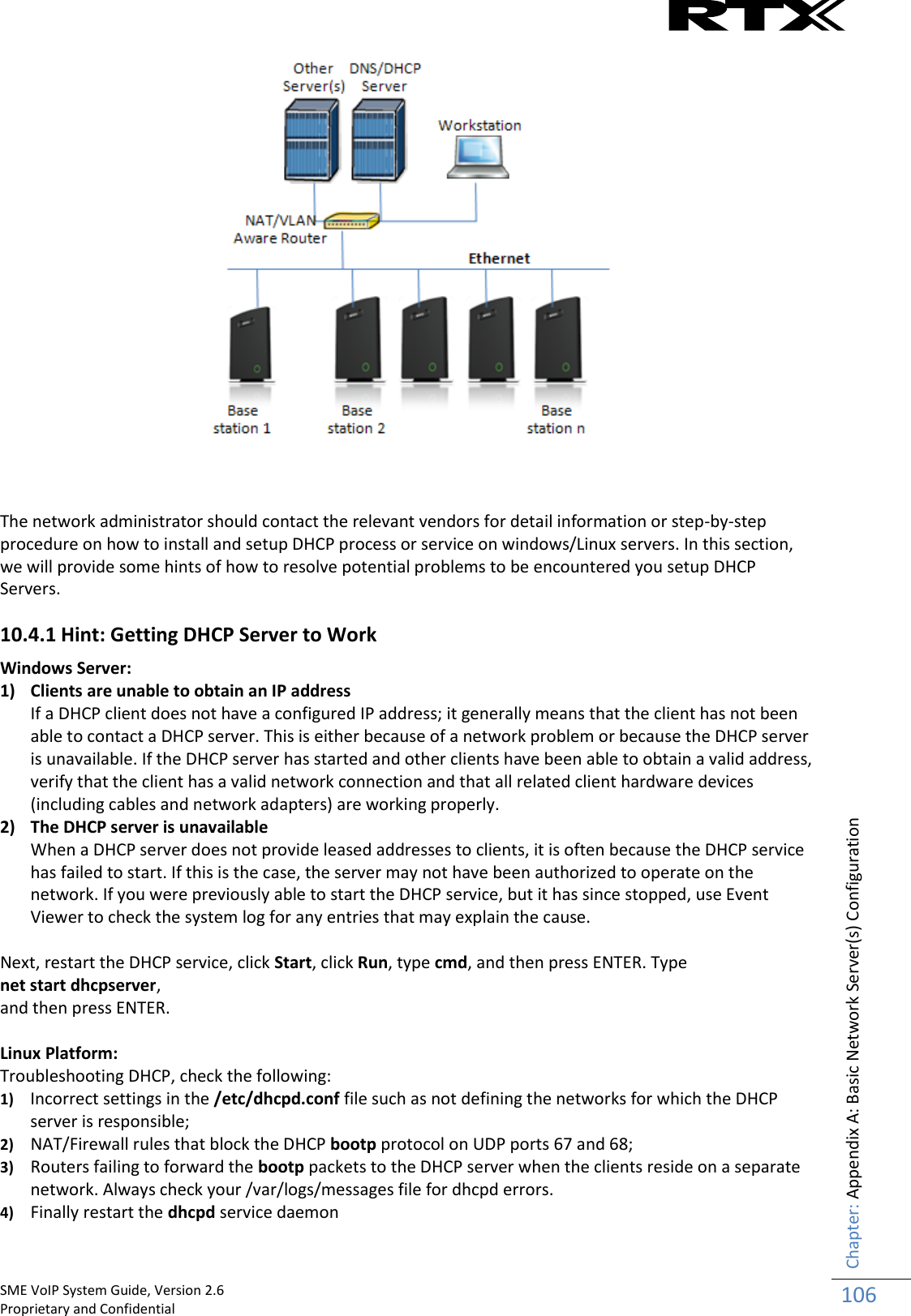    SME VoIP System Guide, Version 2.6                                                                                                                                                          Proprietary and Confidential    Chapter: Appendix A: Basic Network Server(s) Configuration 106     The network administrator should contact the relevant vendors for detail information or step-by-step procedure on how to install and setup DHCP process or service on windows/Linux servers. In this section, we will provide some hints of how to resolve potential problems to be encountered you setup DHCP Servers. 10.4.1 Hint: Getting DHCP Server to Work  Windows Server:  1) Clients are unable to obtain an IP address If a DHCP client does not have a configured IP address; it generally means that the client has not been able to contact a DHCP server. This is either because of a network problem or because the DHCP server is unavailable. If the DHCP server has started and other clients have been able to obtain a valid address, verify that the client has a valid network connection and that all related client hardware devices (including cables and network adapters) are working properly. 2) The DHCP server is unavailable When a DHCP server does not provide leased addresses to clients, it is often because the DHCP service has failed to start. If this is the case, the server may not have been authorized to operate on the network. If you were previously able to start the DHCP service, but it has since stopped, use Event Viewer to check the system log for any entries that may explain the cause.  Next, restart the DHCP service, click Start, click Run, type cmd, and then press ENTER. Type  net start dhcpserver,  and then press ENTER.  Linux Platform: Troubleshooting DHCP, check the following: 1) Incorrect settings in the /etc/dhcpd.conf file such as not defining the networks for which the DHCP server is responsible;  2) NAT/Firewall rules that block the DHCP bootp protocol on UDP ports 67 and 68;  3) Routers failing to forward the bootp packets to the DHCP server when the clients reside on a separate network. Always check your /var/logs/messages file for dhcpd errors. 4) Finally restart the dhcpd service daemon 