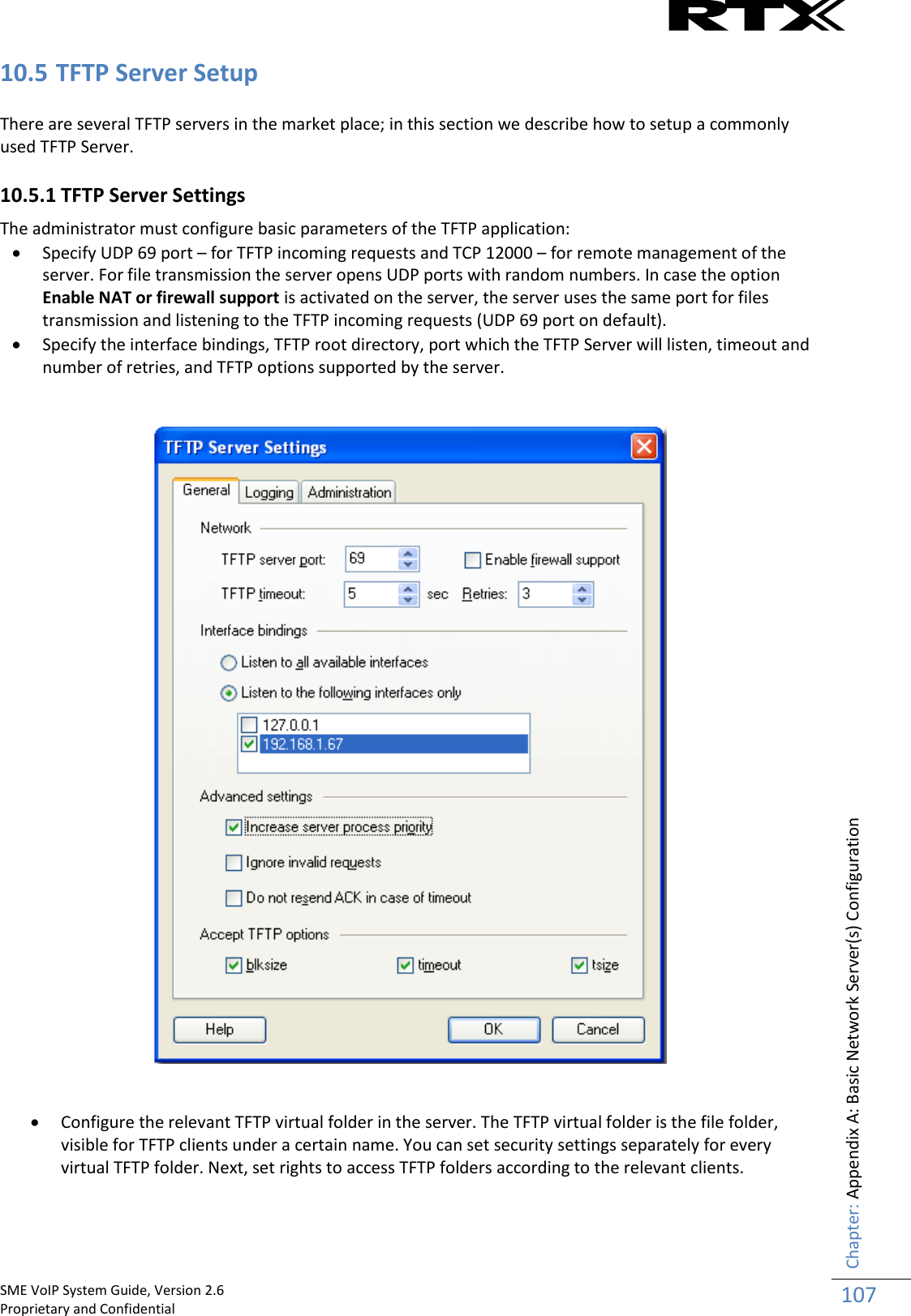    SME VoIP System Guide, Version 2.6                                                                                                                                                          Proprietary and Confidential    Chapter: Appendix A: Basic Network Server(s) Configuration 107  10.5 TFTP Server Setup There are several TFTP servers in the market place; in this section we describe how to setup a commonly used TFTP Server. 10.5.1 TFTP Server Settings  The administrator must configure basic parameters of the TFTP application:   Specify UDP 69 port – for TFTP incoming requests and TCP 12000 – for remote management of the server. For file transmission the server opens UDP ports with random numbers. In case the option Enable NAT or firewall support is activated on the server, the server uses the same port for files transmission and listening to the TFTP incoming requests (UDP 69 port on default).  Specify the interface bindings, TFTP root directory, port which the TFTP Server will listen, timeout and number of retries, and TFTP options supported by the server.      Configure the relevant TFTP virtual folder in the server. The TFTP virtual folder is the file folder, visible for TFTP clients under a certain name. You can set security settings separately for every virtual TFTP folder. Next, set rights to access TFTP folders according to the relevant clients. 