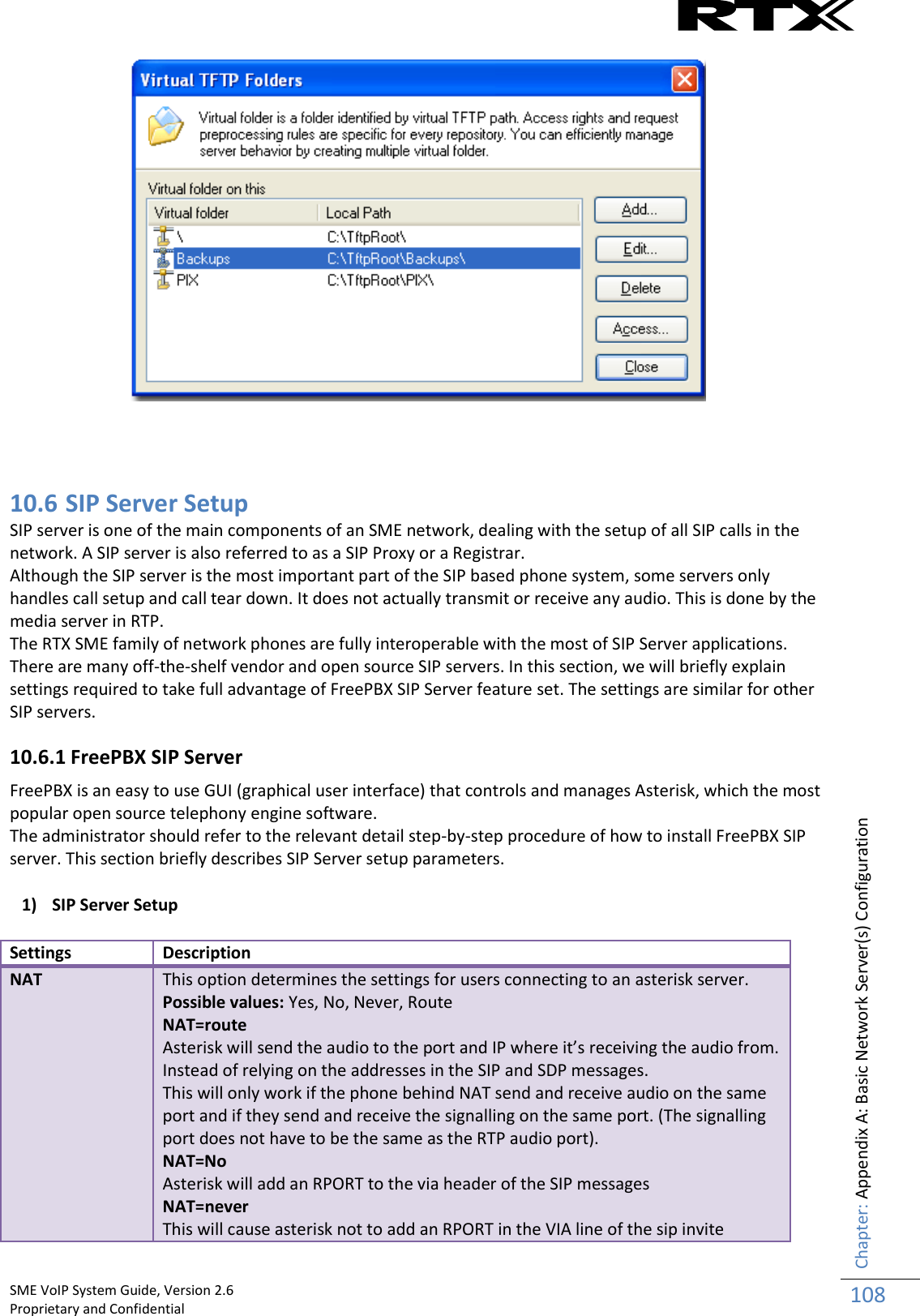    SME VoIP System Guide, Version 2.6                                                                                                                                                          Proprietary and Confidential    Chapter: Appendix A: Basic Network Server(s) Configuration 108      10.6 SIP Server Setup SIP server is one of the main components of an SME network, dealing with the setup of all SIP calls in the network. A SIP server is also referred to as a SIP Proxy or a Registrar. Although the SIP server is the most important part of the SIP based phone system, some servers only handles call setup and call tear down. It does not actually transmit or receive any audio. This is done by the media server in RTP. The RTX SME family of network phones are fully interoperable with the most of SIP Server applications. There are many off-the-shelf vendor and open source SIP servers. In this section, we will briefly explain settings required to take full advantage of FreePBX SIP Server feature set. The settings are similar for other SIP servers. 10.6.1 FreePBX SIP Server FreePBX is an easy to use GUI (graphical user interface) that controls and manages Asterisk, which the most popular open source telephony engine software. The administrator should refer to the relevant detail step-by-step procedure of how to install FreePBX SIP server. This section briefly describes SIP Server setup parameters. 1) SIP Server Setup Settings Description NAT This option determines the settings for users connecting to an asterisk server. Possible values: Yes, No, Never, Route NAT=route Asterisk will send the audio to the port and IP where it’s receiving the audio from. Instead of relying on the addresses in the SIP and SDP messages. This will only work if the phone behind NAT send and receive audio on the same port and if they send and receive the signalling on the same port. (The signalling port does not have to be the same as the RTP audio port). NAT=No Asterisk will add an RPORT to the via header of the SIP messages NAT=never This will cause asterisk not to add an RPORT in the VIA line of the sip invite 