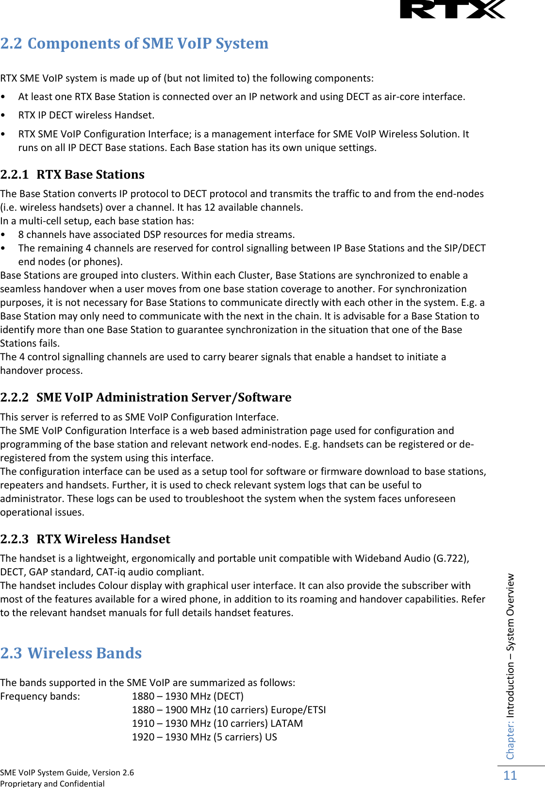    SME VoIP System Guide, Version 2.6                                                                                                                                                          Proprietary and Confidential    Chapter: Introduction – System Overview 11  2.2 Components of SME VoIP System  RTX SME VoIP system is made up of (but not limited to) the following components: • At least one RTX Base Station is connected over an IP network and using DECT as air-core interface. • RTX IP DECT wireless Handset. • RTX SME VoIP Configuration Interface; is a management interface for SME VoIP Wireless Solution. It runs on all IP DECT Base stations. Each Base station has its own unique settings.  2.2.1 RTX Base Stations The Base Station converts IP protocol to DECT protocol and transmits the traffic to and from the end-nodes (i.e. wireless handsets) over a channel. It has 12 available channels.  In a multi-cell setup, each base station has: • 8 channels have associated DSP resources for media streams. • The remaining 4 channels are reserved for control signalling between IP Base Stations and the SIP/DECT end nodes (or phones). Base Stations are grouped into clusters. Within each Cluster, Base Stations are synchronized to enable a seamless handover when a user moves from one base station coverage to another. For synchronization purposes, it is not necessary for Base Stations to communicate directly with each other in the system. E.g. a Base Station may only need to communicate with the next in the chain. It is advisable for a Base Station to identify more than one Base Station to guarantee synchronization in the situation that one of the Base Stations fails. The 4 control signalling channels are used to carry bearer signals that enable a handset to initiate a handover process. 2.2.2 SME VoIP Administration Server/Software This server is referred to as SME VoIP Configuration Interface. The SME VoIP Configuration Interface is a web based administration page used for configuration and programming of the base station and relevant network end-nodes. E.g. handsets can be registered or de-registered from the system using this interface.  The configuration interface can be used as a setup tool for software or firmware download to base stations, repeaters and handsets. Further, it is used to check relevant system logs that can be useful to administrator. These logs can be used to troubleshoot the system when the system faces unforeseen operational issues. 2.2.3 RTX Wireless Handset The handset is a lightweight, ergonomically and portable unit compatible with Wideband Audio (G.722), DECT, GAP standard, CAT-iq audio compliant. The handset includes Colour display with graphical user interface. It can also provide the subscriber with most of the features available for a wired phone, in addition to its roaming and handover capabilities. Refer to the relevant handset manuals for full details handset features.  2.3 Wireless Bands  The bands supported in the SME VoIP are summarized as follows: Frequency bands:   1880 – 1930 MHz (DECT) 1880 – 1900 MHz (10 carriers) Europe/ETSI 1910 – 1930 MHz (10 carriers) LATAM 1920 – 1930 MHz (5 carriers) US 