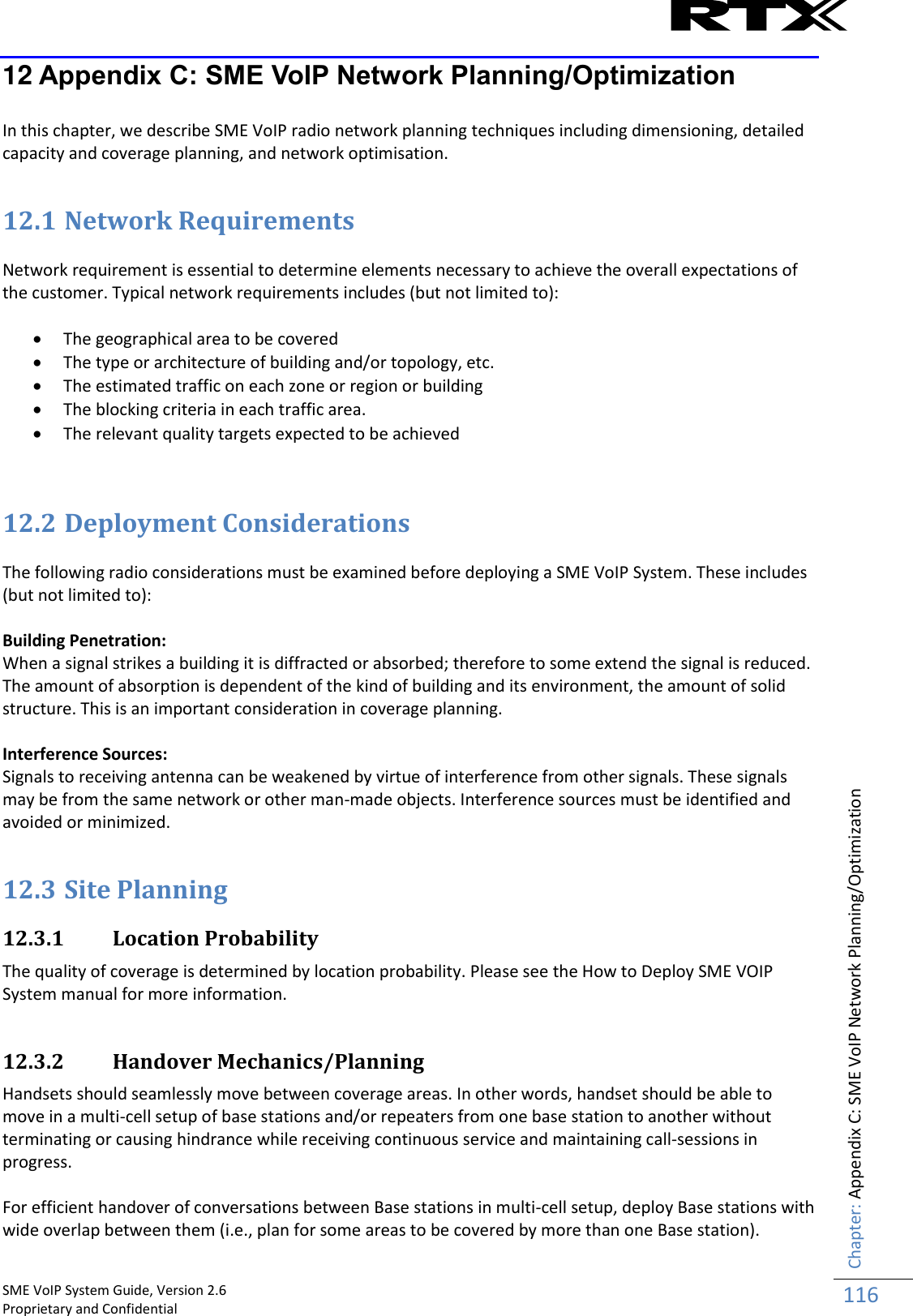    SME VoIP System Guide, Version 2.6                                                                                                                                                          Proprietary and Confidential    Chapter: Appendix C: SME VoIP Network Planning/Optimization 116  12 Appendix C: SME VoIP Network Planning/Optimization  In this chapter, we describe SME VoIP radio network planning techniques including dimensioning, detailed capacity and coverage planning, and network optimisation.  12.1 Network Requirements  Network requirement is essential to determine elements necessary to achieve the overall expectations of the customer. Typical network requirements includes (but not limited to):   The geographical area to be covered  The type or architecture of building and/or topology, etc.  The estimated traffic on each zone or region or building  The blocking criteria in each traffic area.  The relevant quality targets expected to be achieved   12.2 Deployment Considerations  The following radio considerations must be examined before deploying a SME VoIP System. These includes (but not limited to):  Building Penetration:  When a signal strikes a building it is diffracted or absorbed; therefore to some extend the signal is reduced. The amount of absorption is dependent of the kind of building and its environment, the amount of solid structure. This is an important consideration in coverage planning.  Interference Sources: Signals to receiving antenna can be weakened by virtue of interference from other signals. These signals may be from the same network or other man-made objects. Interference sources must be identified and avoided or minimized.  12.3 Site Planning  12.3.1 Location Probability The quality of coverage is determined by location probability. Please see the How to Deploy SME VOIP System manual for more information.  12.3.2 Handover Mechanics/Planning Handsets should seamlessly move between coverage areas. In other words, handset should be able to move in a multi-cell setup of base stations and/or repeaters from one base station to another without terminating or causing hindrance while receiving continuous service and maintaining call-sessions in progress.  For efficient handover of conversations between Base stations in multi-cell setup, deploy Base stations with wide overlap between them (i.e., plan for some areas to be covered by more than one Base station). 