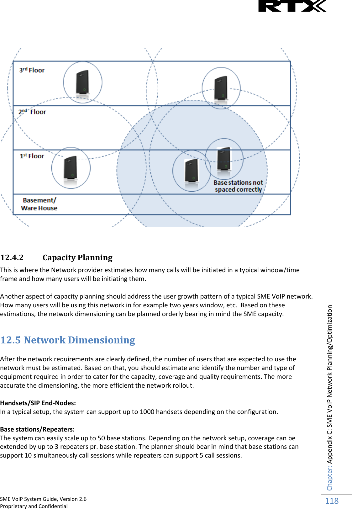    SME VoIP System Guide, Version 2.6                                                                                                                                                          Proprietary and Confidential    Chapter: Appendix C: SME VoIP Network Planning/Optimization 118        12.4.2 Capacity Planning This is where the Network provider estimates how many calls will be initiated in a typical window/time frame and how many users will be initiating them.  Another aspect of capacity planning should address the user growth pattern of a typical SME VoIP network. How many users will be using this network in for example two years window, etc.  Based on these estimations, the network dimensioning can be planned orderly bearing in mind the SME capacity.   12.5 Network Dimensioning   After the network requirements are clearly defined, the number of users that are expected to use the network must be estimated. Based on that, you should estimate and identify the number and type of equipment required in order to cater for the capacity, coverage and quality requirements. The more accurate the dimensioning, the more efficient the network rollout.  Handsets/SIP End-Nodes: In a typical setup, the system can support up to 1000 handsets depending on the configuration.  Base stations/Repeaters: The system can easily scale up to 50 base stations. Depending on the network setup, coverage can be extended by up to 3 repeaters pr. base station. The planner should bear in mind that base stations can support 10 simultaneously call sessions while repeaters can support 5 call sessions.   