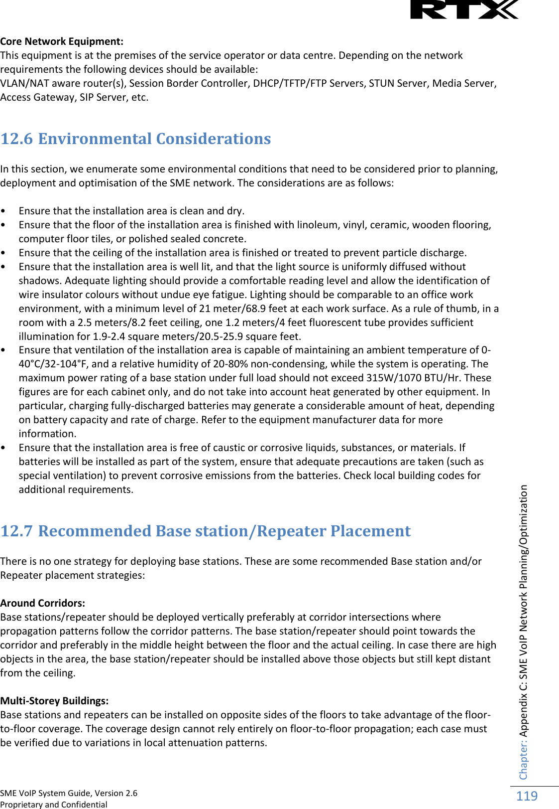    SME VoIP System Guide, Version 2.6                                                                                                                                                          Proprietary and Confidential    Chapter: Appendix C: SME VoIP Network Planning/Optimization 119  Core Network Equipment: This equipment is at the premises of the service operator or data centre. Depending on the network requirements the following devices should be available: VLAN/NAT aware router(s), Session Border Controller, DHCP/TFTP/FTP Servers, STUN Server, Media Server, Access Gateway, SIP Server, etc.  12.6 Environmental Considerations  In this section, we enumerate some environmental conditions that need to be considered prior to planning, deployment and optimisation of the SME network. The considerations are as follows:  • Ensure that the installation area is clean and dry. • Ensure that the floor of the installation area is finished with linoleum, vinyl, ceramic, wooden flooring, computer floor tiles, or polished sealed concrete. • Ensure that the ceiling of the installation area is finished or treated to prevent particle discharge. • Ensure that the installation area is well lit, and that the light source is uniformly diffused without shadows. Adequate lighting should provide a comfortable reading level and allow the identification of wire insulator colours without undue eye fatigue. Lighting should be comparable to an office work environment, with a minimum level of 21 meter/68.9 feet at each work surface. As a rule of thumb, in a room with a 2.5 meters/8.2 feet ceiling, one 1.2 meters/4 feet fluorescent tube provides sufficient illumination for 1.9-2.4 square meters/20.5-25.9 square feet. • Ensure that ventilation of the installation area is capable of maintaining an ambient temperature of 0-40°C/32-104°F, and a relative humidity of 20-80% non-condensing, while the system is operating. The maximum power rating of a base station under full load should not exceed 315W/1070 BTU/Hr. These figures are for each cabinet only, and do not take into account heat generated by other equipment. In particular, charging fully-discharged batteries may generate a considerable amount of heat, depending on battery capacity and rate of charge. Refer to the equipment manufacturer data for more information. • Ensure that the installation area is free of caustic or corrosive liquids, substances, or materials. If batteries will be installed as part of the system, ensure that adequate precautions are taken (such as special ventilation) to prevent corrosive emissions from the batteries. Check local building codes for additional requirements.  12.7 Recommended Base station/Repeater Placement  There is no one strategy for deploying base stations. These are some recommended Base station and/or Repeater placement strategies:  Around Corridors: Base stations/repeater should be deployed vertically preferably at corridor intersections where propagation patterns follow the corridor patterns. The base station/repeater should point towards the corridor and preferably in the middle height between the floor and the actual ceiling. In case there are high objects in the area, the base station/repeater should be installed above those objects but still kept distant from the ceiling.  Multi-Storey Buildings: Base stations and repeaters can be installed on opposite sides of the floors to take advantage of the floor-to-floor coverage. The coverage design cannot rely entirely on floor-to-floor propagation; each case must be verified due to variations in local attenuation patterns.  