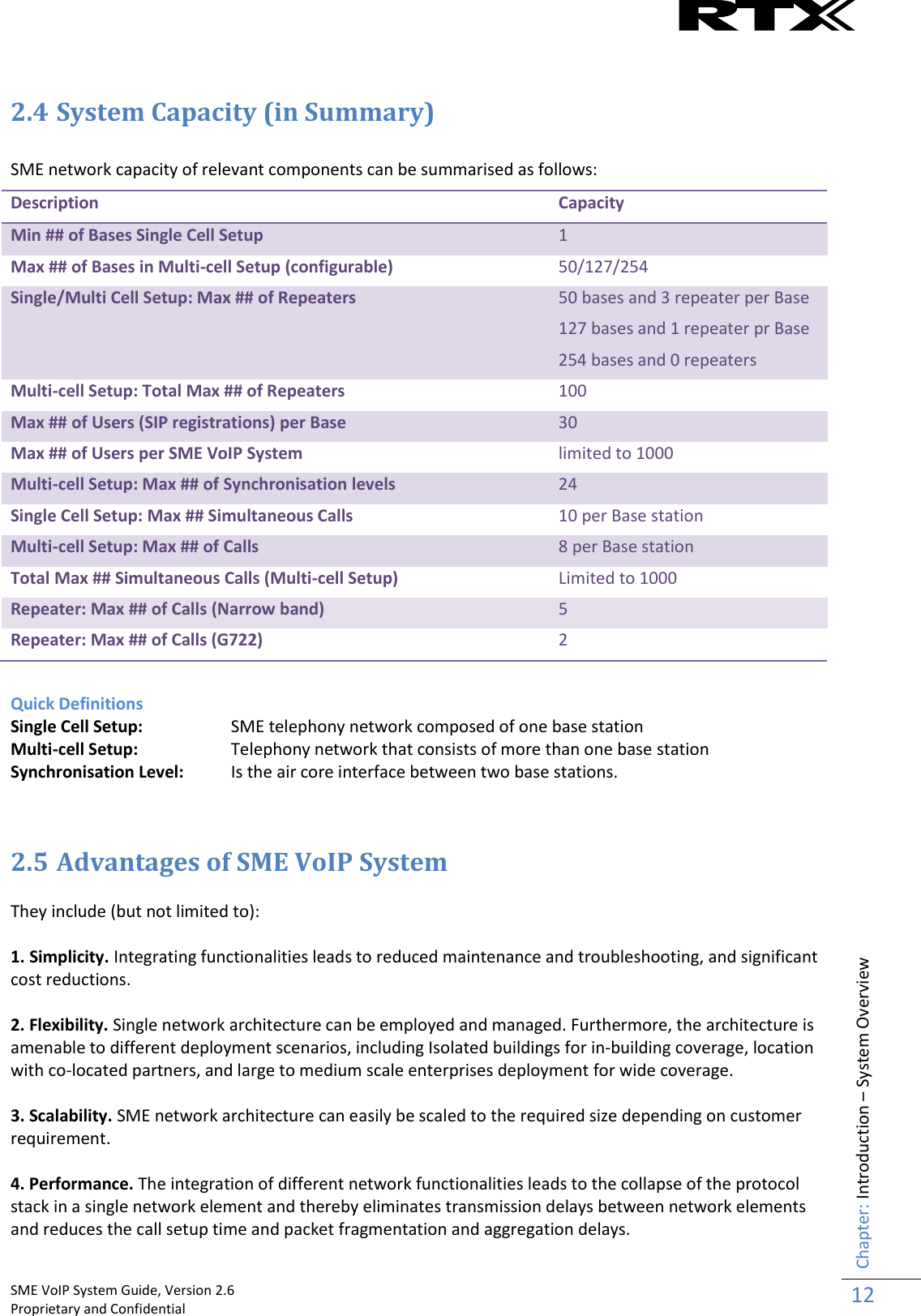    SME VoIP System Guide, Version 2.6                                                                                                                                                          Proprietary and Confidential    Chapter: Introduction – System Overview 12   2.4 System Capacity (in Summary)   SME network capacity of relevant components can be summarised as follows: Description Capacity Min ## of Bases Single Cell Setup 1 Max ## of Bases in Multi-cell Setup (configurable) 50/127/254 Single/Multi Cell Setup: Max ## of Repeaters 50 bases and 3 repeater per Base 127 bases and 1 repeater pr Base 254 bases and 0 repeaters Multi-cell Setup: Total Max ## of Repeaters 100 Max ## of Users (SIP registrations) per Base 30 Max ## of Users per SME VoIP System limited to 1000 Multi-cell Setup: Max ## of Synchronisation levels 24 Single Cell Setup: Max ## Simultaneous Calls 10 per Base station Multi-cell Setup: Max ## of Calls 8 per Base station Total Max ## Simultaneous Calls (Multi-cell Setup) Limited to 1000 Repeater: Max ## of Calls (Narrow band) 5 Repeater: Max ## of Calls (G722) 2  Quick Definitions Single Cell Setup:   SME telephony network composed of one base station Multi-cell Setup:   Telephony network that consists of more than one base station Synchronisation Level:   Is the air core interface between two base stations.     2.5 Advantages of SME VoIP System  They include (but not limited to):  1. Simplicity. Integrating functionalities leads to reduced maintenance and troubleshooting, and significant cost reductions.  2. Flexibility. Single network architecture can be employed and managed. Furthermore, the architecture is amenable to different deployment scenarios, including Isolated buildings for in-building coverage, location with co-located partners, and large to medium scale enterprises deployment for wide coverage.  3. Scalability. SME network architecture can easily be scaled to the required size depending on customer requirement.   4. Performance. The integration of different network functionalities leads to the collapse of the protocol stack in a single network element and thereby eliminates transmission delays between network elements and reduces the call setup time and packet fragmentation and aggregation delays. 