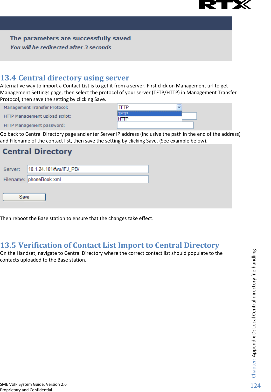    SME VoIP System Guide, Version 2.6                                                                                                                                                          Proprietary and Confidential    Chapter: Appendix D: Local Central directory file handling 124    13.4 Central directory using server Alternative way to import a Contact List is to get it from a server. First click on Management url to get Management Settings page, then select the protocol of your server (TFTP/HTTP) in Management Transfer Protocol, then save the setting by clicking Save.  Go back to Central Directory page and enter Server IP address (inclusive the path in the end of the address) and Filename of the contact list, then save the setting by clicking Save. (See example below).   Then reboot the Base station to ensure that the changes take effect.   13.5 Verification of Contact List Import to Central Directory On the Handset, navigate to Central Directory where the correct contact list should populate to the contacts uploaded to the Base station.    