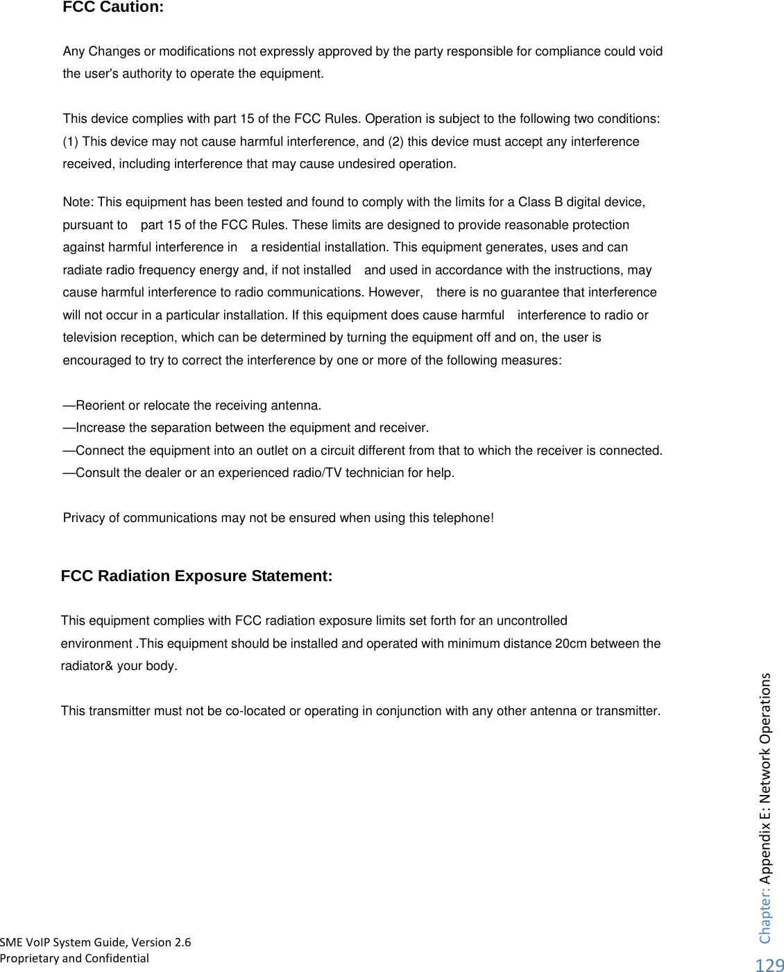      FCC Caution:  Any Changes or modifications not expressly approved by the party responsible for compliance could void the user&apos;s authority to operate the equipment.    This device complies with part 15 of the FCC Rules. Operation is subject to the following two conditions: (1) This device may not cause harmful interference, and (2) this device must accept any interference received, including interference that may cause undesired operation.        Note: This equipment has been tested and found to comply with the limits for a Class B digital device, pursuant to    part 15 of the FCC Rules. These limits are designed to provide reasonable protection against harmful interference in    a residential installation. This equipment generates, uses and can radiate radio frequency energy and, if not installed    and used in accordance with the instructions, may cause harmful interference to radio communications. However,    there is no guarantee that interference will not occur in a particular installation. If this equipment does cause harmful    interference to radio or television reception, which can be determined by turning the equipment off and on, the user is   encouraged to try to correct the interference by one or more of the following measures:      —Reorient or relocate the receiving antenna.     —Increase the separation between the equipment and receiver.     —Connect the equipment into an outlet on a circuit different from that to which the receiver is connected.     —Consult the dealer or an experienced radio/TV technician for help.      Privacy of communications may not be ensured when using this telephone!                                   Chapter: Appendix E: Network Operations129SME VoIP System Guide, Version 2.6Proprietary and Confidential  FCC Radiation Exposure Statement:     This equipment complies with FCC radiation exposure limits set forth for an uncontrolled environment .This equipment should be installed and operated with minimum distance 20cm between the radiator&amp; your body.     This transmitter must not be co-located or operating in conjunction with any other antenna or transmitter. 