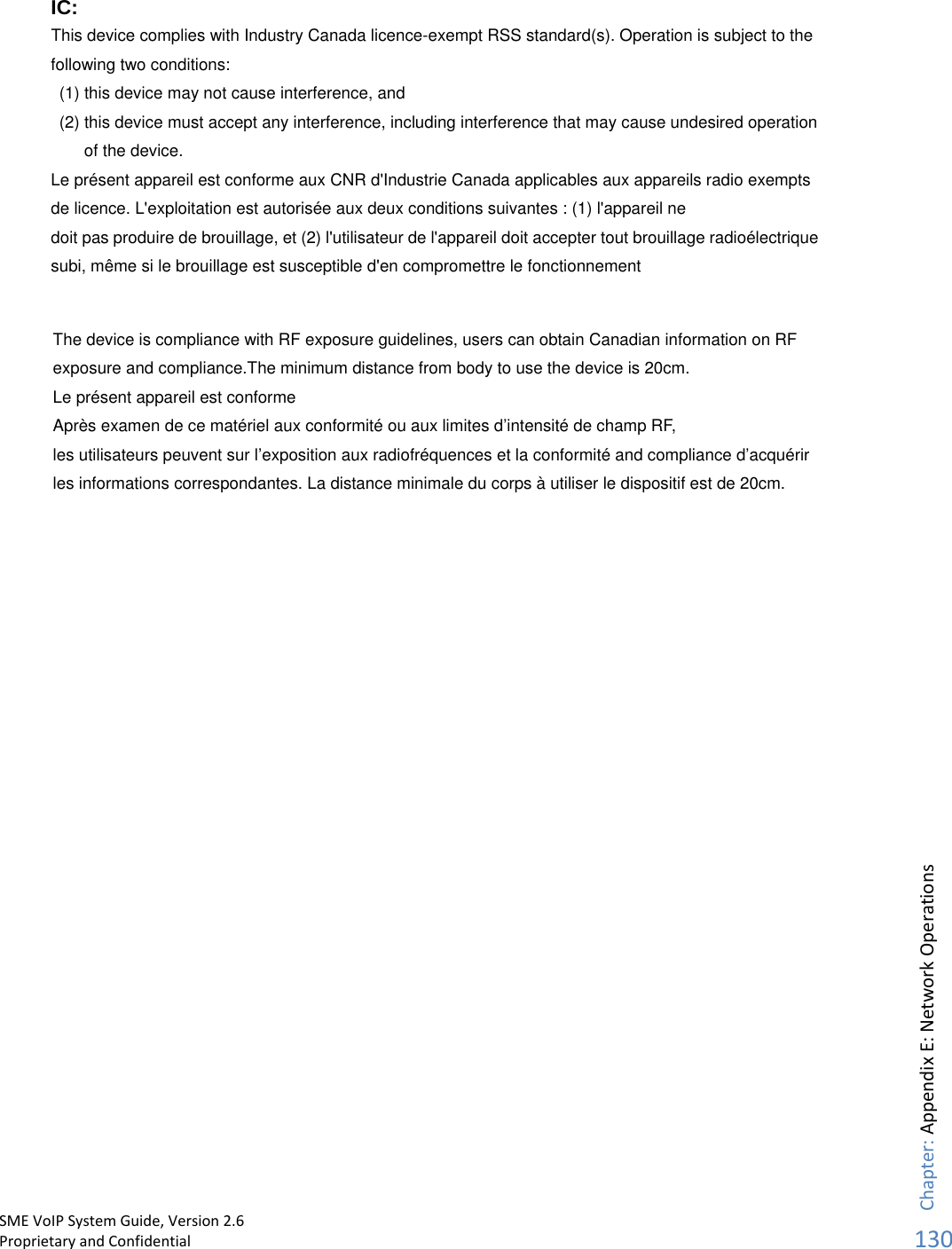      IC: This device complies with Industry Canada licence-exempt RSS standard(s). Operation is subject to the following two conditions:   (1) this device may not cause interference, and   (2) this device must accept any interference, including interference that may cause undesired operation of the device. Le présent appareil est conforme aux CNR d&apos;Industrie Canada applicables aux appareils radio exempts de licence. L&apos;exploitation est autorisée aux deux conditions suivantes : (1) l&apos;appareil ne doit pas produire de brouillage, et (2) l&apos;utilisateur de l&apos;appareil doit accepter tout brouillage radioélectrique subi, même si le brouillage est susceptible d&apos;en compromettre le fonctionnement  SME VoIP System Guide, Version 2.6Proprietary and Confidential  Chapter: Appendix E: Network Operations130The device is compliance with RF exposure guidelines, users can obtain Canadian information on RF exposure and compliance.The minimum distance from body to use the device is 20cm.   Le présent appareil est conforme Après examen de ce matériel aux conformité ou aux limites d’intensité de champ RF, les utilisateurs peuvent sur l’exposition aux radiofréquences et la conformité and compliance d’acquérir les informations correspondantes. La distance minimale du corps à utiliser le dispositif est de 20cm. 