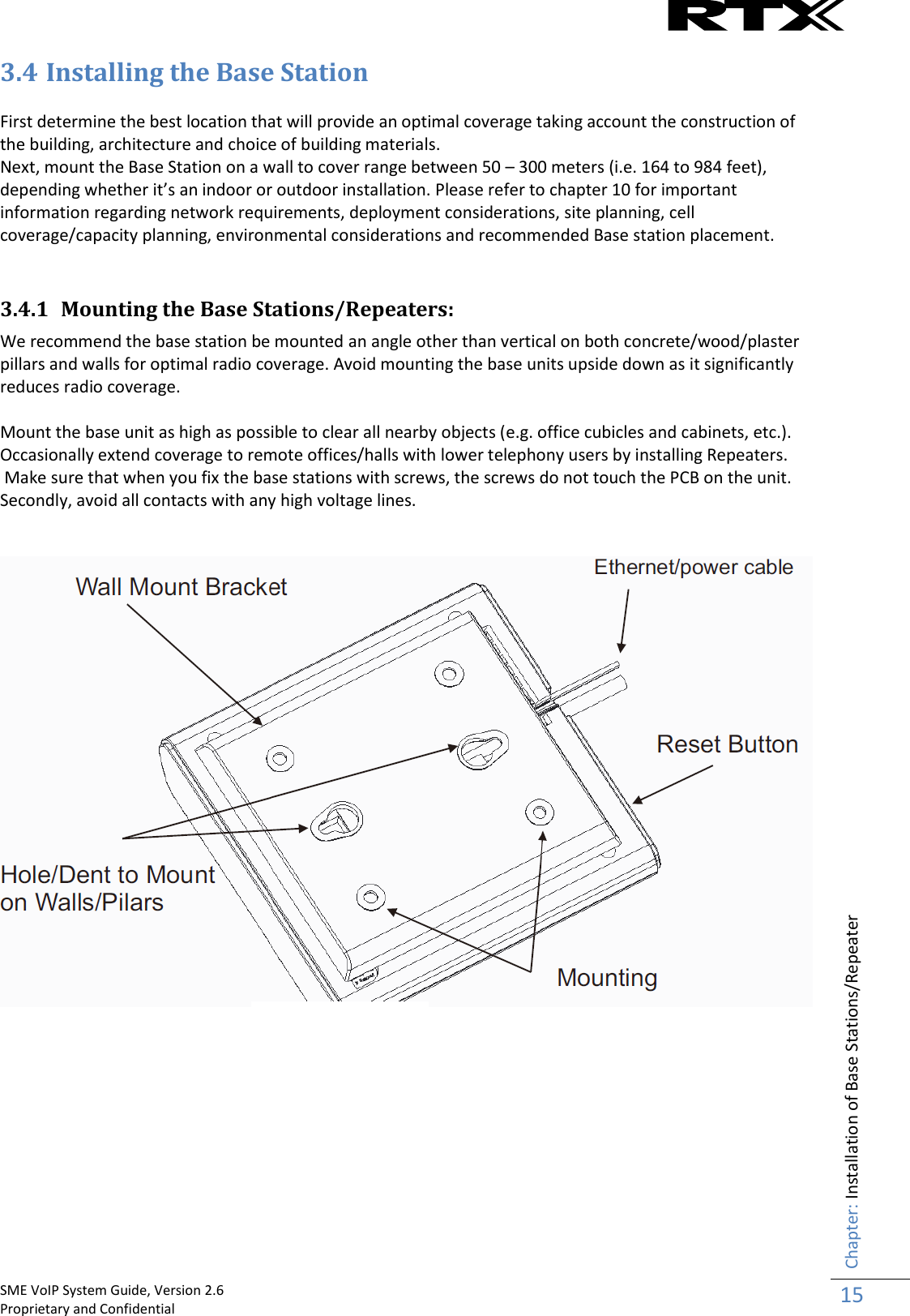    SME VoIP System Guide, Version 2.6                                                                                                                                                          Proprietary and Confidential    Chapter: Installation of Base Stations/Repeater 15  3.4 Installing the Base Station  First determine the best location that will provide an optimal coverage taking account the construction of the building, architecture and choice of building materials.  Next, mount the Base Station on a wall to cover range between 50 – 300 meters (i.e. 164 to 984 feet), depending whether it’s an indoor or outdoor installation. Please refer to chapter 10 for important information regarding network requirements, deployment considerations, site planning, cell coverage/capacity planning, environmental considerations and recommended Base station placement.   3.4.1 Mounting the Base Stations/Repeaters: We recommend the base station be mounted an angle other than vertical on both concrete/wood/plaster pillars and walls for optimal radio coverage. Avoid mounting the base units upside down as it significantly reduces radio coverage.   Mount the base unit as high as possible to clear all nearby objects (e.g. office cubicles and cabinets, etc.). Occasionally extend coverage to remote offices/halls with lower telephony users by installing Repeaters.  Make sure that when you fix the base stations with screws, the screws do not touch the PCB on the unit. Secondly, avoid all contacts with any high voltage lines.    