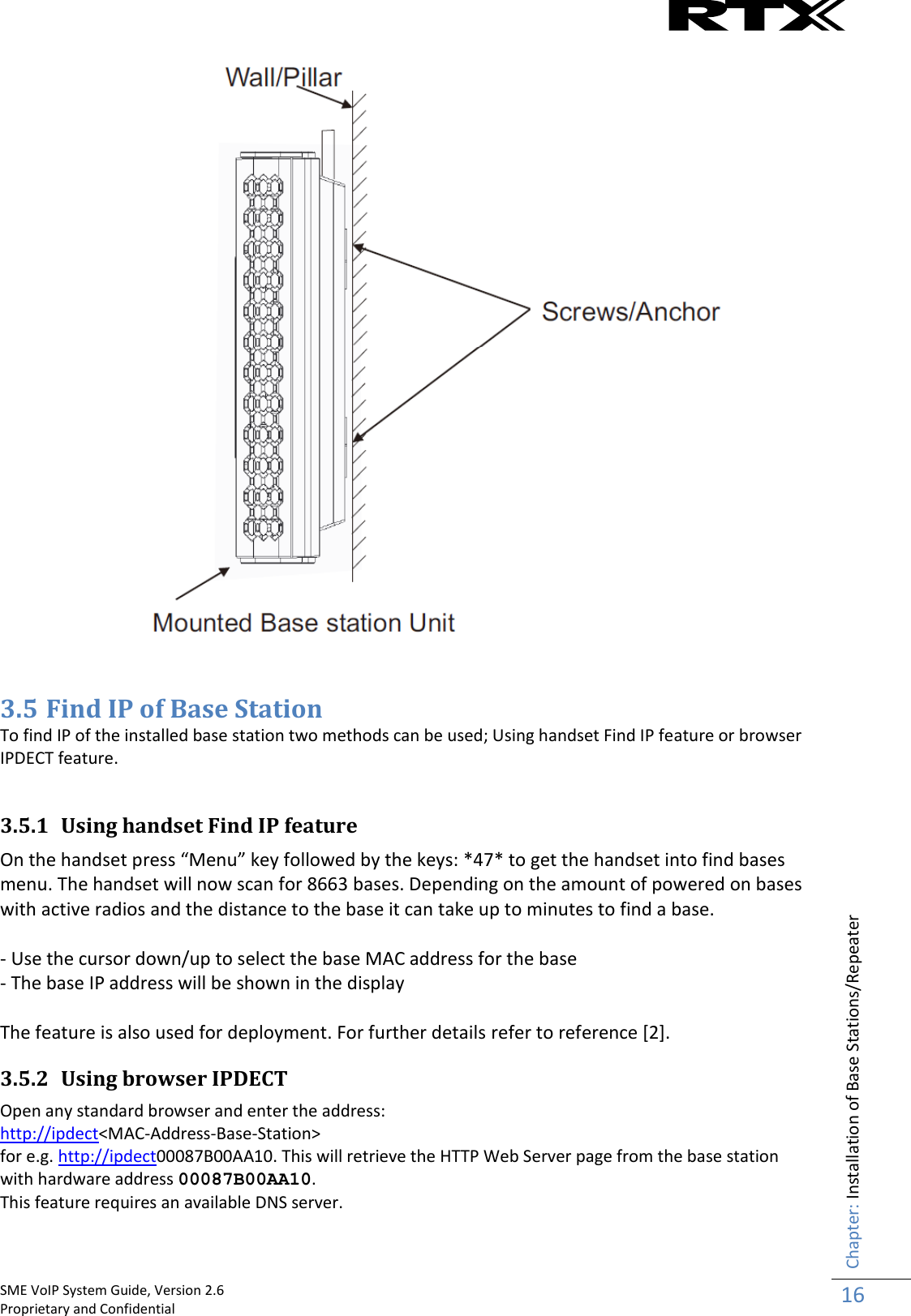    SME VoIP System Guide, Version 2.6                                                                                                                                                          Proprietary and Confidential    Chapter: Installation of Base Stations/Repeater 16    3.5 Find IP of Base Station To find IP of the installed base station two methods can be used; Using handset Find IP feature or browser IPDECT feature.  3.5.1 Using handset Find IP feature On the handset press “Menu” key followed by the keys: *47* to get the handset into find bases menu. The handset will now scan for 8663 bases. Depending on the amount of powered on bases with active radios and the distance to the base it can take up to minutes to find a base.   - Use the cursor down/up to select the base MAC address for the base - The base IP address will be shown in the display  The feature is also used for deployment. For further details refer to reference [2]. 3.5.2 Using browser IPDECT Open any standard browser and enter the address:  http://ipdect&lt;MAC-Address-Base-Station&gt;  for e.g. http://ipdect00087B00AA10. This will retrieve the HTTP Web Server page from the base station with hardware address 00087B00AA10.  This feature requires an available DNS server. 