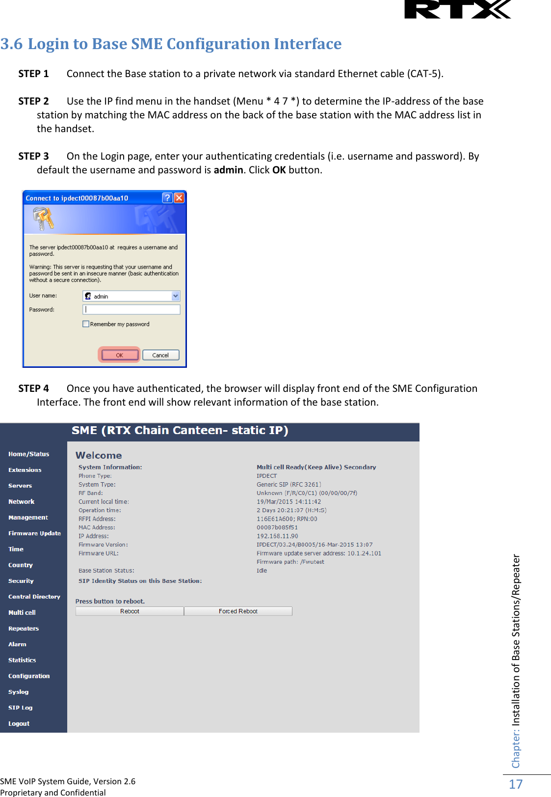    SME VoIP System Guide, Version 2.6                                                                                                                                                          Proprietary and Confidential    Chapter: Installation of Base Stations/Repeater 17  3.6 Login to Base SME Configuration Interface  STEP 1 Connect the Base station to a private network via standard Ethernet cable (CAT-5).   STEP 2 Use the IP find menu in the handset (Menu * 4 7 *) to determine the IP-address of the base station by matching the MAC address on the back of the base station with the MAC address list in the handset.  STEP 3 On the Login page, enter your authenticating credentials (i.e. username and password). By default the username and password is admin. Click OK button.     STEP 4 Once you have authenticated, the browser will display front end of the SME Configuration Interface. The front end will show relevant information of the base station.    