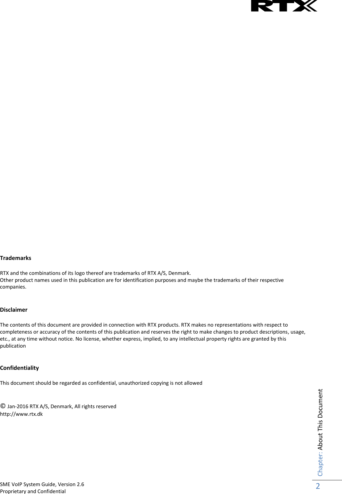    SME VoIP System Guide, Version 2.6                                                                                                                                                          Proprietary and Confidential    Chapter: About This Document 2                                Trademarks  RTX and the combinations of its logo thereof are trademarks of RTX A/S, Denmark. Other product names used in this publication are for identification purposes and maybe the trademarks of their respective companies.   Disclaimer  The contents of this document are provided in connection with RTX products. RTX makes no representations with respect to completeness or accuracy of the contents of this publication and reserves the right to make changes to product descriptions, usage, etc., at any time without notice. No license, whether express, implied, to any intellectual property rights are granted by this publication   Confidentiality  This document should be regarded as confidential, unauthorized copying is not allowed   © Jan-2016 RTX A/S, Denmark, All rights reserved http://www.rtx.dk      