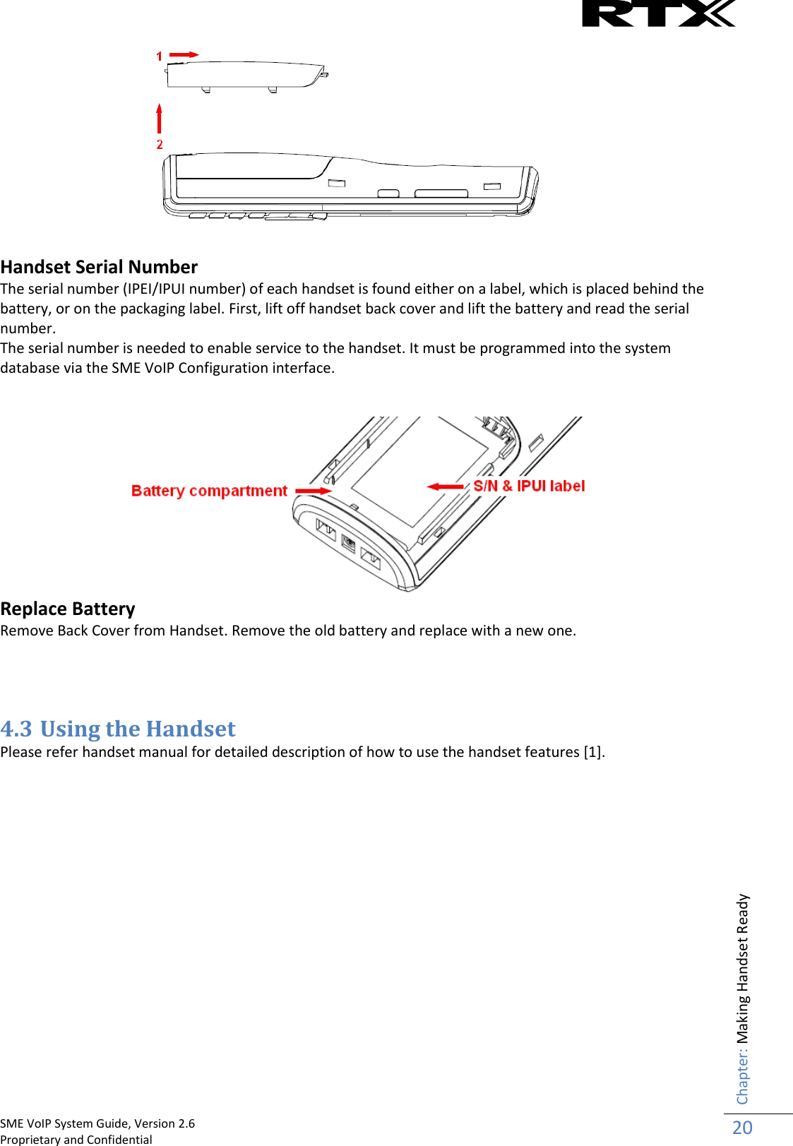    SME VoIP System Guide, Version 2.6                                                                                                                                                          Proprietary and Confidential    Chapter: Making Handset Ready 20    Handset Serial Number The serial number (IPEI/IPUI number) of each handset is found either on a label, which is placed behind the battery, or on the packaging label. First, lift off handset back cover and lift the battery and read the serial number. The serial number is needed to enable service to the handset. It must be programmed into the system database via the SME VoIP Configuration interface.     Replace Battery  Remove Back Cover from Handset. Remove the old battery and replace with a new one.     4.3 Using the Handset Please refer handset manual for detailed description of how to use the handset features [1].                 