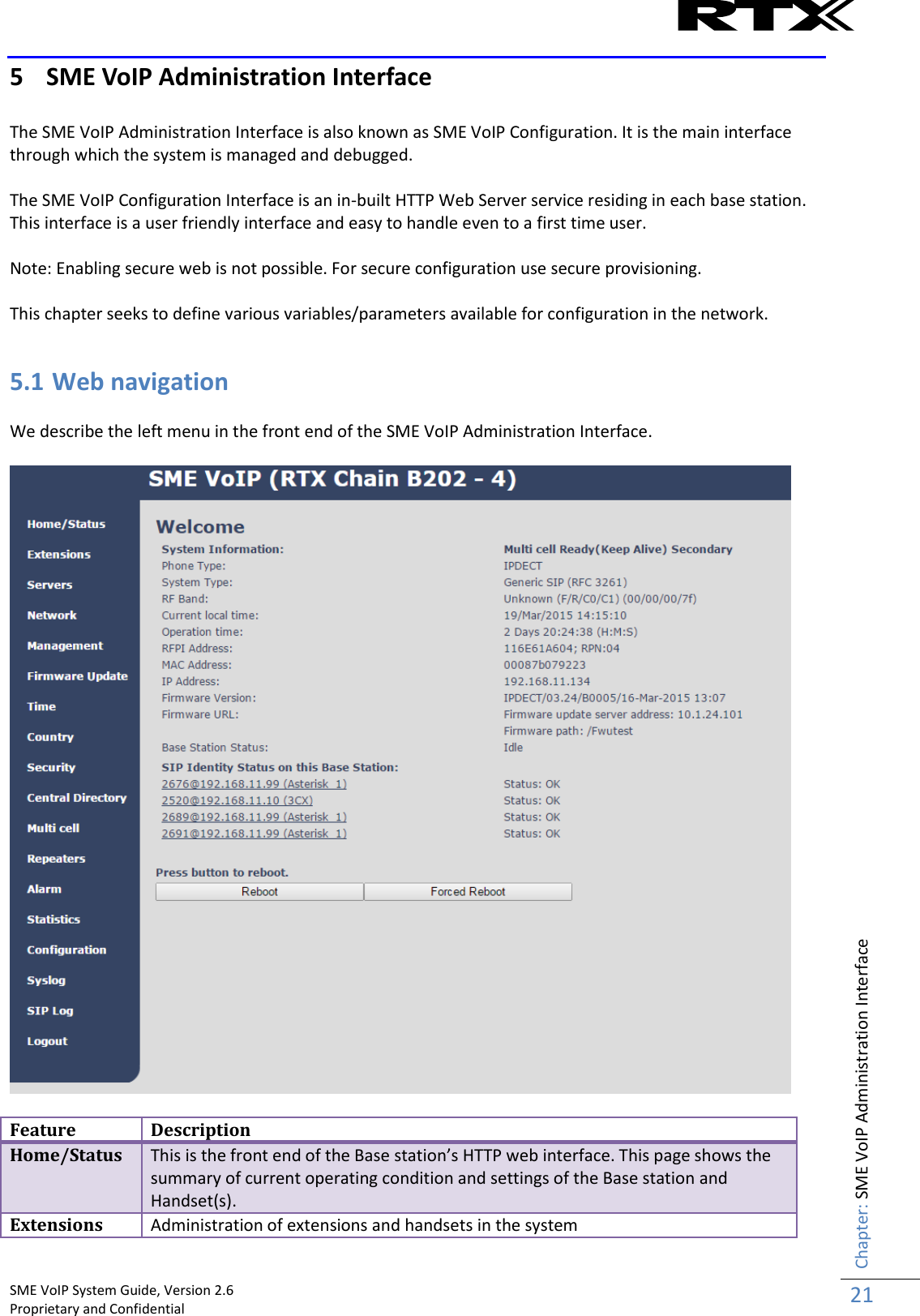    SME VoIP System Guide, Version 2.6                                                                                                                                                          Proprietary and Confidential    Chapter: SME VoIP Administration Interface 21  5 SME VoIP Administration Interface  The SME VoIP Administration Interface is also known as SME VoIP Configuration. It is the main interface through which the system is managed and debugged.  The SME VoIP Configuration Interface is an in-built HTTP Web Server service residing in each base station. This interface is a user friendly interface and easy to handle even to a first time user.    Note: Enabling secure web is not possible. For secure configuration use secure provisioning.  This chapter seeks to define various variables/parameters available for configuration in the network.  5.1 Web navigation  We describe the left menu in the front end of the SME VoIP Administration Interface.    Feature Description Home/Status This is the front end of the Base station’s HTTP web interface. This page shows the summary of current operating condition and settings of the Base station and Handset(s). Extensions Administration of extensions and handsets in the system 