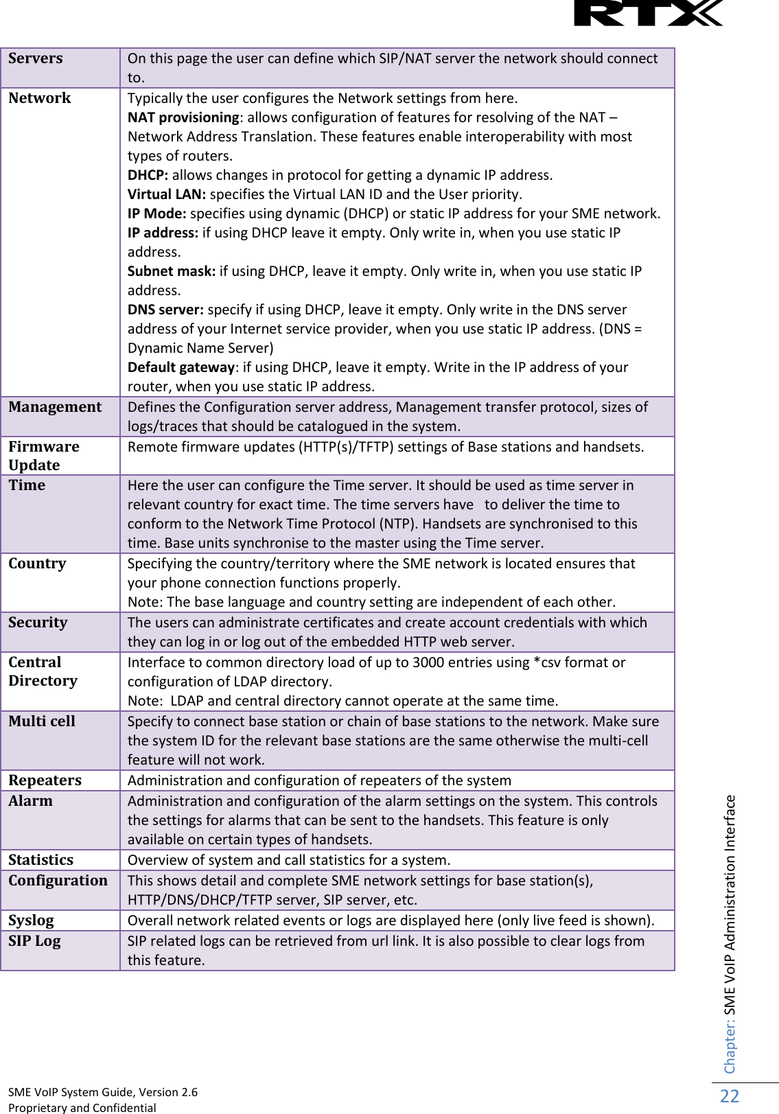    SME VoIP System Guide, Version 2.6                                                                                                                                                          Proprietary and Confidential    Chapter: SME VoIP Administration Interface 22  Servers On this page the user can define which SIP/NAT server the network should connect to. Network Typically the user configures the Network settings from here. NAT provisioning: allows configuration of features for resolving of the NAT – Network Address Translation. These features enable interoperability with most types of routers.  DHCP: allows changes in protocol for getting a dynamic IP address.  Virtual LAN: specifies the Virtual LAN ID and the User priority.  IP Mode: specifies using dynamic (DHCP) or static IP address for your SME network. IP address: if using DHCP leave it empty. Only write in, when you use static IP address.  Subnet mask: if using DHCP, leave it empty. Only write in, when you use static IP address.  DNS server: specify if using DHCP, leave it empty. Only write in the DNS server address of your Internet service provider, when you use static IP address. (DNS = Dynamic Name Server)  Default gateway: if using DHCP, leave it empty. Write in the IP address of your router, when you use static IP address. Management Defines the Configuration server address, Management transfer protocol, sizes of logs/traces that should be catalogued in the system. Firmware Update Remote firmware updates (HTTP(s)/TFTP) settings of Base stations and handsets. Time Here the user can configure the Time server. It should be used as time server in relevant country for exact time. The time servers have   to deliver the time to conform to the Network Time Protocol (NTP). Handsets are synchronised to this time. Base units synchronise to the master using the Time server. Country Specifying the country/territory where the SME network is located ensures that your phone connection functions properly.  Note: The base language and country setting are independent of each other.  Security The users can administrate certificates and create account credentials with which they can log in or log out of the embedded HTTP web server. Central Directory Interface to common directory load of up to 3000 entries using *csv format or configuration of LDAP directory. Note:  LDAP and central directory cannot operate at the same time. Multi cell Specify to connect base station or chain of base stations to the network. Make sure the system ID for the relevant base stations are the same otherwise the multi-cell feature will not work. Repeaters Administration and configuration of repeaters of the system Alarm Administration and configuration of the alarm settings on the system. This controls the settings for alarms that can be sent to the handsets. This feature is only available on certain types of handsets. Statistics Overview of system and call statistics for a system. Configuration This shows detail and complete SME network settings for base station(s), HTTP/DNS/DHCP/TFTP server, SIP server, etc.  Syslog Overall network related events or logs are displayed here (only live feed is shown). SIP Log SIP related logs can be retrieved from url link. It is also possible to clear logs from this feature.   