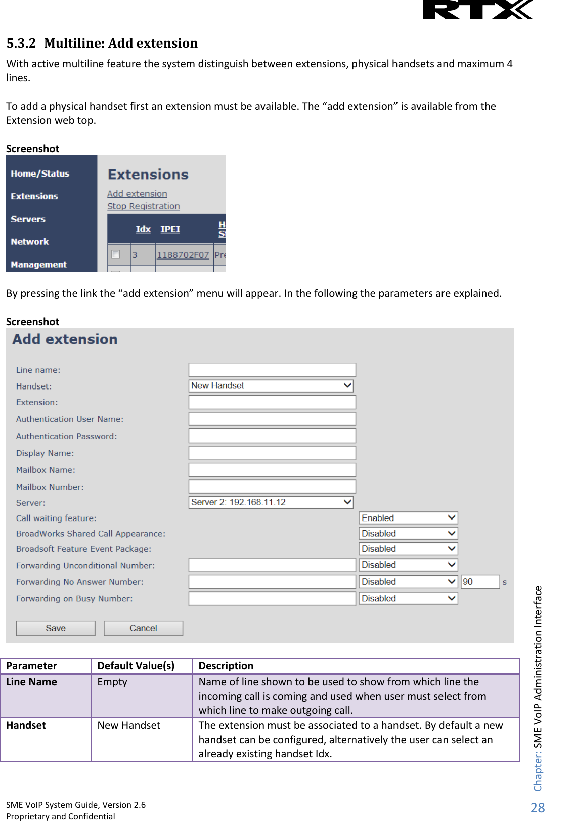    SME VoIP System Guide, Version 2.6                                                                                                                                                          Proprietary and Confidential    Chapter: SME VoIP Administration Interface 28  5.3.2 Multiline: Add extension With active multiline feature the system distinguish between extensions, physical handsets and maximum 4 lines.   To add a physical handset first an extension must be available. The “add extension” is available from the Extension web top.  Screenshot   By pressing the link the “add extension” menu will appear. In the following the parameters are explained.  Screenshot   Parameter Default Value(s) Description Line Name Empty Name of line shown to be used to show from which line the incoming call is coming and used when user must select from which line to make outgoing call. Handset New Handset The extension must be associated to a handset. By default a new handset can be configured, alternatively the user can select an already existing handset Idx. 