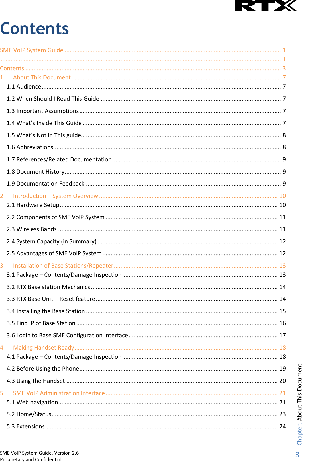    SME VoIP System Guide, Version 2.6                                                                                                                                                          Proprietary and Confidential    Chapter: About This Document 3  Contents SME VoIP System Guide .................................................................................................................................... 1  ........................................................................................................................................................................... 1 Contents ............................................................................................................................................................ 3 1 About This Document ................................................................................................................................ 7 1.1 Audience .................................................................................................................................................. 7 1.2 When Should I Read This Guide .............................................................................................................. 7 1.3 Important Assumptions ........................................................................................................................... 7 1.4 What’s Inside This Guide ......................................................................................................................... 7 1.5 What’s Not in This guide.......................................................................................................................... 8 1.6 Abbreviations ........................................................................................................................................... 8 1.7 References/Related Documentation ....................................................................................................... 9 1.8 Document History .................................................................................................................................... 9 1.9 Documentation Feedback ....................................................................................................................... 9 2 Introduction – System Overview ............................................................................................................. 10 2.1 Hardware Setup ..................................................................................................................................... 10 2.2 Components of SME VoIP System ......................................................................................................... 11 2.3 Wireless Bands ...................................................................................................................................... 11 2.4 System Capacity (in Summary) .............................................................................................................. 12 2.5 Advantages of SME VoIP System ........................................................................................................... 12 3 Installation of Base Stations/Repeater .................................................................................................... 13 3.1 Package – Contents/Damage Inspection ............................................................................................... 13 3.2 RTX Base station Mechanics .................................................................................................................. 14 3.3 RTX Base Unit – Reset feature ............................................................................................................... 14 3.4 Installing the Base Station ..................................................................................................................... 15 3.5 Find IP of Base Station ........................................................................................................................... 16 3.6 Login to Base SME Configuration Interface ........................................................................................... 17 4 Making Handset Ready ............................................................................................................................ 18 4.1 Package – Contents/Damage Inspection ............................................................................................... 18 4.2 Before Using the Phone ......................................................................................................................... 19 4.3 Using the Handset ................................................................................................................................. 20 5 SME VoIP Administration Interface ......................................................................................................... 21 5.1 Web navigation ...................................................................................................................................... 21 5.2 Home/Status .......................................................................................................................................... 23 5.3 Extensions .............................................................................................................................................. 24 