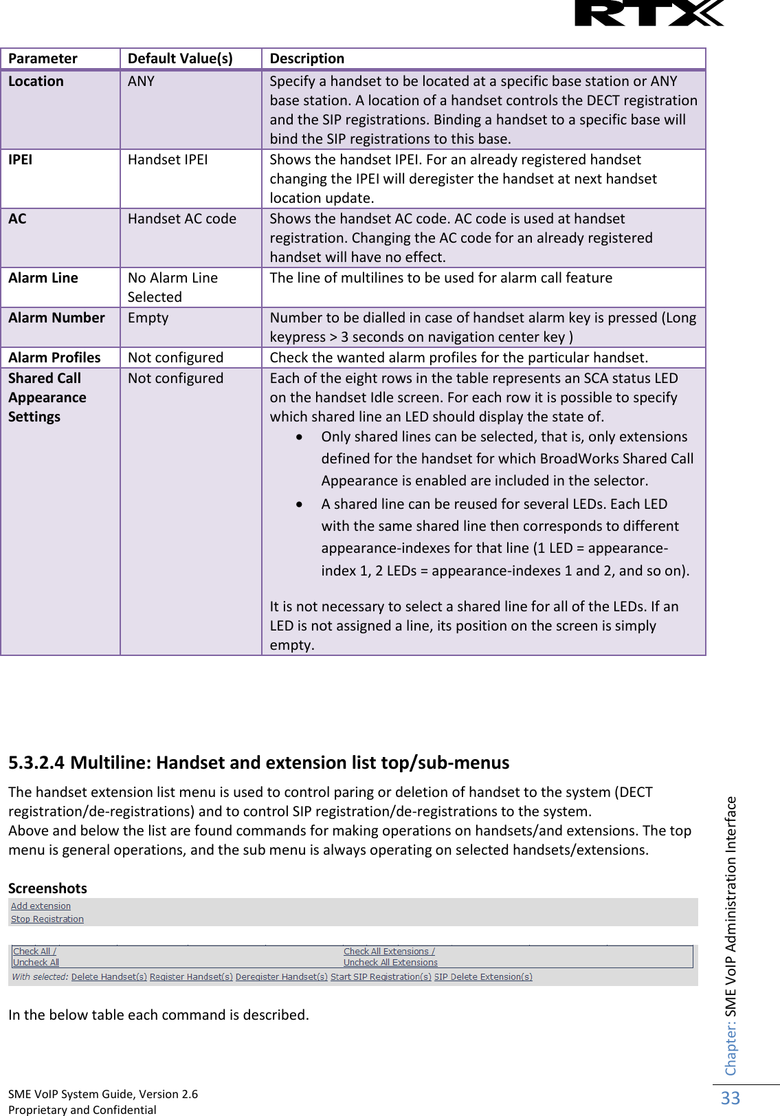    SME VoIP System Guide, Version 2.6                                                                                                                                                          Proprietary and Confidential    Chapter: SME VoIP Administration Interface 33  Parameter Default Value(s) Description Location ANY Specify a handset to be located at a specific base station or ANY base station. A location of a handset controls the DECT registration and the SIP registrations. Binding a handset to a specific base will bind the SIP registrations to this base. IPEI Handset IPEI Shows the handset IPEI. For an already registered handset changing the IPEI will deregister the handset at next handset location update. AC Handset AC code Shows the handset AC code. AC code is used at handset registration. Changing the AC code for an already registered handset will have no effect. Alarm Line No Alarm Line Selected The line of multilines to be used for alarm call feature Alarm Number Empty Number to be dialled in case of handset alarm key is pressed (Long keypress &gt; 3 seconds on navigation center key ) Alarm Profiles Not configured Check the wanted alarm profiles for the particular handset. Shared Call Appearance Settings Not configured Each of the eight rows in the table represents an SCA status LED on the handset Idle screen. For each row it is possible to specify which shared line an LED should display the state of.  Only shared lines can be selected, that is, only extensions defined for the handset for which BroadWorks Shared Call Appearance is enabled are included in the selector.  A shared line can be reused for several LEDs. Each LED with the same shared line then corresponds to different appearance-indexes for that line (1 LED = appearance-index 1, 2 LEDs = appearance-indexes 1 and 2, and so on). It is not necessary to select a shared line for all of the LEDs. If an LED is not assigned a line, its position on the screen is simply empty.     5.3.2.4 Multiline: Handset and extension list top/sub-menus The handset extension list menu is used to control paring or deletion of handset to the system (DECT registration/de-registrations) and to control SIP registration/de-registrations to the system. Above and below the list are found commands for making operations on handsets/and extensions. The top menu is general operations, and the sub menu is always operating on selected handsets/extensions.  Screenshots     In the below table each command is described.  