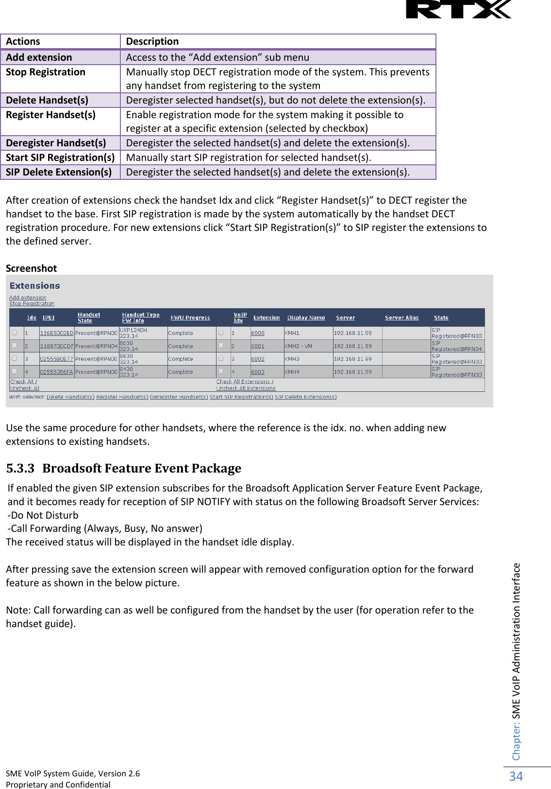    SME VoIP System Guide, Version 2.6                                                                                                                                                          Proprietary and Confidential    Chapter: SME VoIP Administration Interface 34  Actions Description Add extension Access to the “Add extension” sub menu Stop Registration Manually stop DECT registration mode of the system. This prevents any handset from registering to the system Delete Handset(s) Deregister selected handset(s), but do not delete the extension(s). Register Handset(s) Enable registration mode for the system making it possible to register at a specific extension (selected by checkbox) Deregister Handset(s) Deregister the selected handset(s) and delete the extension(s). Start SIP Registration(s) Manually start SIP registration for selected handset(s). SIP Delete Extension(s) Deregister the selected handset(s) and delete the extension(s).  After creation of extensions check the handset Idx and click “Register Handset(s)” to DECT register the handset to the base. First SIP registration is made by the system automatically by the handset DECT registration procedure. For new extensions click “Start SIP Registration(s)” to SIP register the extensions to the defined server.   Screenshot   Use the same procedure for other handsets, where the reference is the idx. no. when adding new extensions to existing handsets. 5.3.3 Broadsoft Feature Event Package If enabled the given SIP extension subscribes for the Broadsoft Application Server Feature Event Package, and it becomes ready for reception of SIP NOTIFY with status on the following Broadsoft Server Services: -Do Not Disturb -Call Forwarding (Always, Busy, No answer) The received status will be displayed in the handset idle display.  After pressing save the extension screen will appear with removed configuration option for the forward feature as shown in the below picture.  Note: Call forwarding can as well be configured from the handset by the user (for operation refer to the handset guide).         