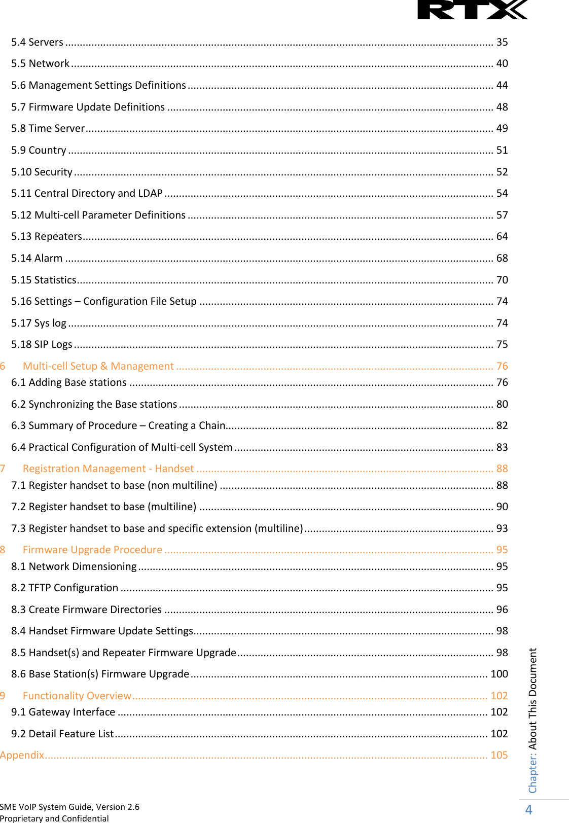    SME VoIP System Guide, Version 2.6                                                                                                                                                          Proprietary and Confidential    Chapter: About This Document 4  5.4 Servers ................................................................................................................................................... 35 5.5 Network ................................................................................................................................................. 40 5.6 Management Settings Definitions ......................................................................................................... 44 5.7 Firmware Update Definitions ................................................................................................................ 48 5.8 Time Server ............................................................................................................................................ 49 5.9 Country .................................................................................................................................................. 51 5.10 Security ................................................................................................................................................ 52 5.11 Central Directory and LDAP ................................................................................................................. 54 5.12 Multi-cell Parameter Definitions ......................................................................................................... 57 5.13 Repeaters ............................................................................................................................................. 64 5.14 Alarm ................................................................................................................................................... 68 5.15 Statistics ............................................................................................................................................... 70 5.16 Settings – Configuration File Setup ..................................................................................................... 74 5.17 Sys log .................................................................................................................................................. 74 5.18 SIP Logs ................................................................................................................................................ 75 6 Multi-cell Setup &amp; Management ............................................................................................................. 76 6.1 Adding Base stations ............................................................................................................................. 76 6.2 Synchronizing the Base stations ............................................................................................................ 80 6.3 Summary of Procedure – Creating a Chain............................................................................................ 82 6.4 Practical Configuration of Multi-cell System ......................................................................................... 83 7 Registration Management - Handset ...................................................................................................... 88 7.1 Register handset to base (non multiline) .............................................................................................. 88 7.2 Register handset to base (multiline) ..................................................................................................... 90 7.3 Register handset to base and specific extension (multiline) ................................................................. 93 8 Firmware Upgrade Procedure ................................................................................................................. 95 8.1 Network Dimensioning .......................................................................................................................... 95 8.2 TFTP Configuration ................................................................................................................................ 95 8.3 Create Firmware Directories ................................................................................................................. 96 8.4 Handset Firmware Update Settings ....................................................................................................... 98 8.5 Handset(s) and Repeater Firmware Upgrade ........................................................................................ 98 8.6 Base Station(s) Firmware Upgrade ...................................................................................................... 100 9 Functionality Overview .......................................................................................................................... 102 9.1 Gateway Interface ............................................................................................................................... 102 9.2 Detail Feature List ................................................................................................................................ 102 Appendix ........................................................................................................................................................ 105 