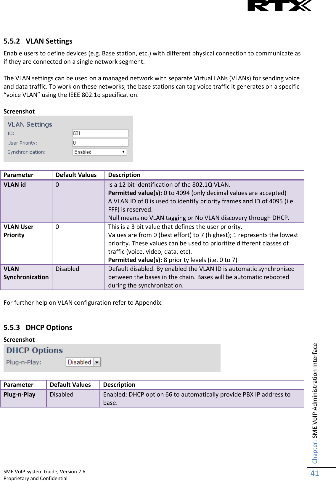    SME VoIP System Guide, Version 2.6                                                                                                                                                          Proprietary and Confidential    Chapter: SME VoIP Administration Interface 41   5.5.2 VLAN Settings Enable users to define devices (e.g. Base station, etc.) with different physical connection to communicate as if they are connected on a single network segment.  The VLAN settings can be used on a managed network with separate Virtual LANs (VLANs) for sending voice and data traffic. To work on these networks, the base stations can tag voice traffic it generates on a specific “voice VLAN” using the IEEE 802.1q specification.  Screenshot   Parameter Default Values Description VLAN id 0 Is a 12 bit identification of the 802.1Q VLAN.  Permitted value(s): 0 to 4094 (only decimal values are accepted) A VLAN ID of 0 is used to identify priority frames and ID of 4095 (i.e. FFF) is reserved. Null means no VLAN tagging or No VLAN discovery through DHCP. VLAN User Priority 0 This is a 3 bit value that defines the user priority.  Values are from 0 (best effort) to 7 (highest); 1 represents the lowest priority. These values can be used to prioritize different classes of traffic (voice, video, data, etc). Permitted value(s): 8 priority levels (i.e. 0 to 7) VLAN Synchronization Disabled Default disabled. By enabled the VLAN ID is automatic synchronised between the bases in the chain. Bases will be automatic rebooted during the synchronization.  For further help on VLAN configuration refer to Appendix.  5.5.3 DHCP Options Screenshot   Parameter Default Values Description Plug-n-Play Disabled Enabled: DHCP option 66 to automatically provide PBX IP address to base.    