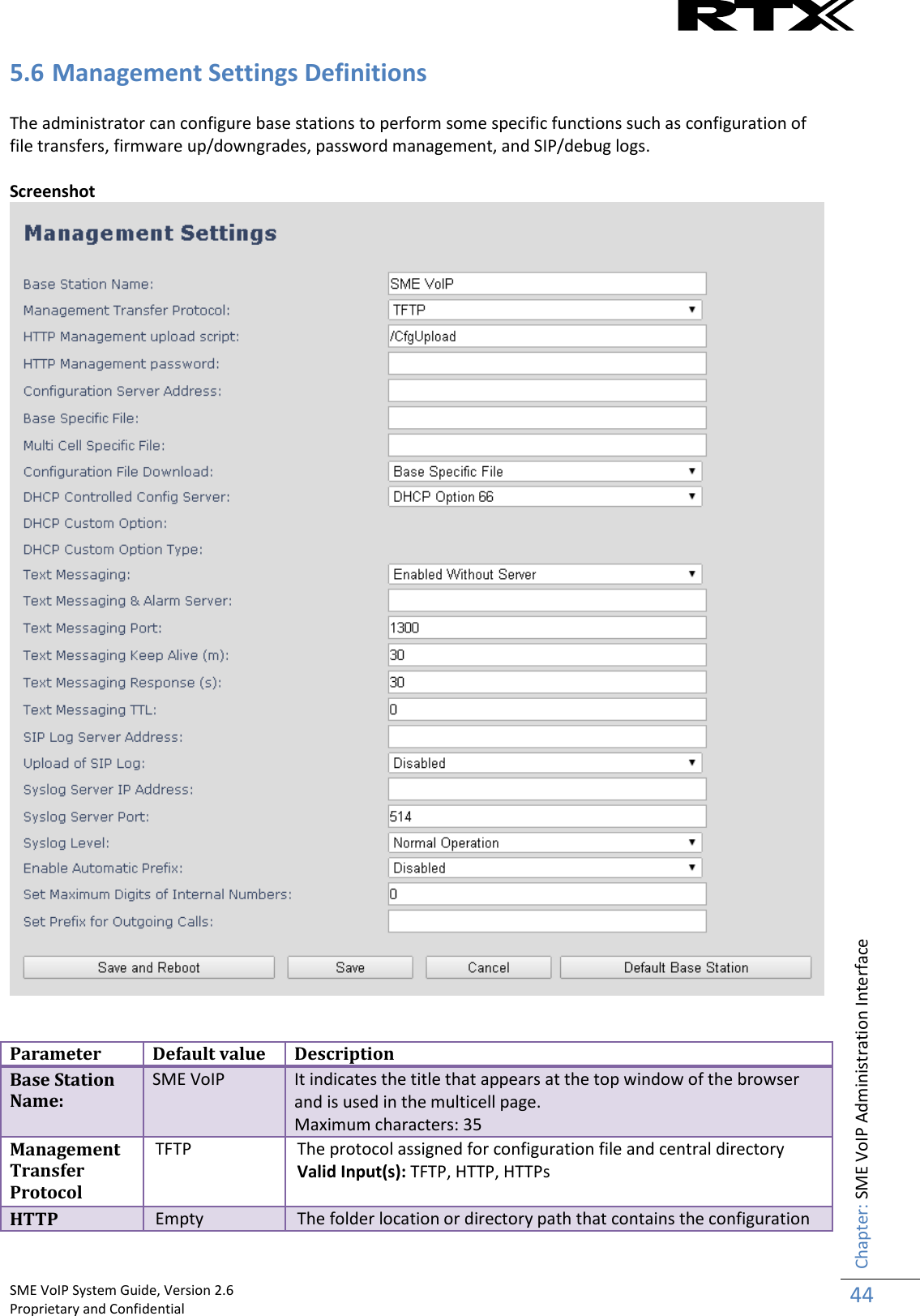    SME VoIP System Guide, Version 2.6                                                                                                                                                          Proprietary and Confidential    Chapter: SME VoIP Administration Interface 44  5.6 Management Settings Definitions  The administrator can configure base stations to perform some specific functions such as configuration of file transfers, firmware up/downgrades, password management, and SIP/debug logs.   Screenshot    Parameter Default value Description Base Station Name: SME VoIP It indicates the title that appears at the top window of the browser and is used in the multicell page.  Maximum characters: 35 Management Transfer Protocol TFTP The protocol assigned for configuration file and central directory Valid Input(s): TFTP, HTTP, HTTPs  HTTP Empty The folder location or directory path that contains the configuration 