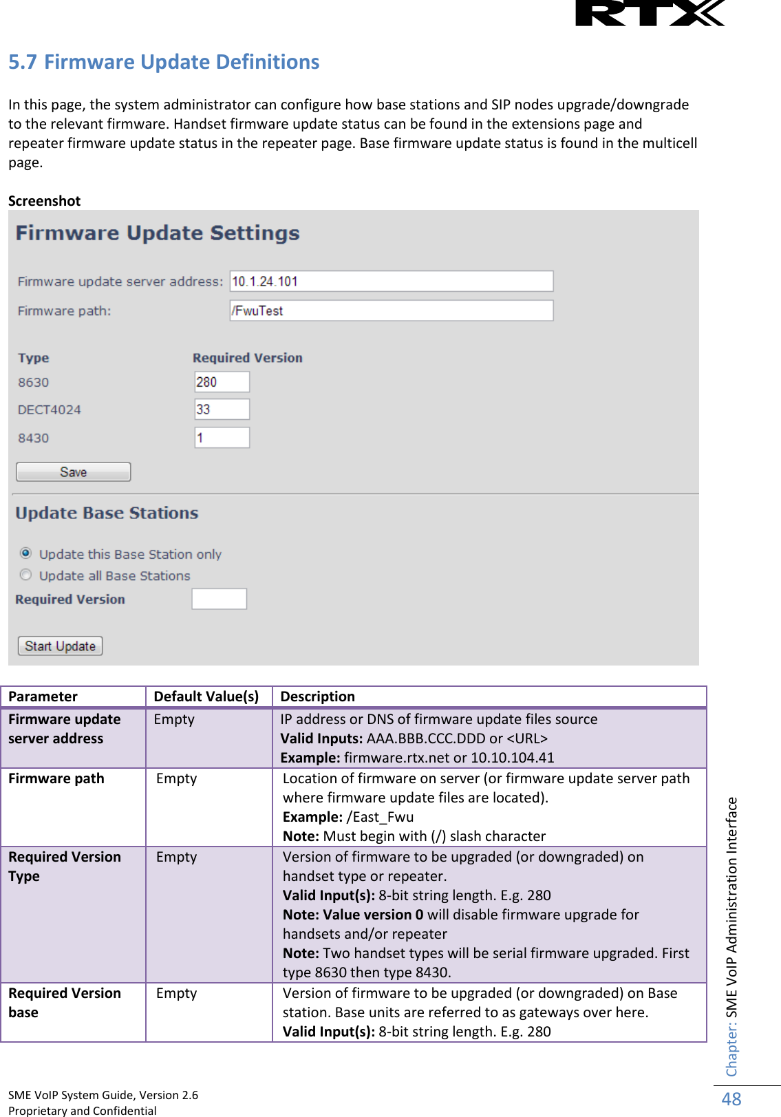    SME VoIP System Guide, Version 2.6                                                                                                                                                          Proprietary and Confidential    Chapter: SME VoIP Administration Interface 48  5.7 Firmware Update Definitions  In this page, the system administrator can configure how base stations and SIP nodes upgrade/downgrade to the relevant firmware. Handset firmware update status can be found in the extensions page and repeater firmware update status in the repeater page. Base firmware update status is found in the multicell page.  Screenshot   Parameter Default Value(s) Description Firmware update server address Empty IP address or DNS of firmware update files source Valid Inputs: AAA.BBB.CCC.DDD or &lt;URL&gt; Example: firmware.rtx.net or 10.10.104.41 Firmware path Empty Location of firmware on server (or firmware update server path where firmware update files are located). Example: /East_Fwu Note: Must begin with (/) slash character Required Version Type Empty Version of firmware to be upgraded (or downgraded) on handset type or repeater.  Valid Input(s): 8-bit string length. E.g. 280 Note: Value version 0 will disable firmware upgrade for handsets and/or repeater Note: Two handset types will be serial firmware upgraded. First type 8630 then type 8430.  Required Version base Empty Version of firmware to be upgraded (or downgraded) on Base station. Base units are referred to as gateways over here. Valid Input(s): 8-bit string length. E.g. 280 