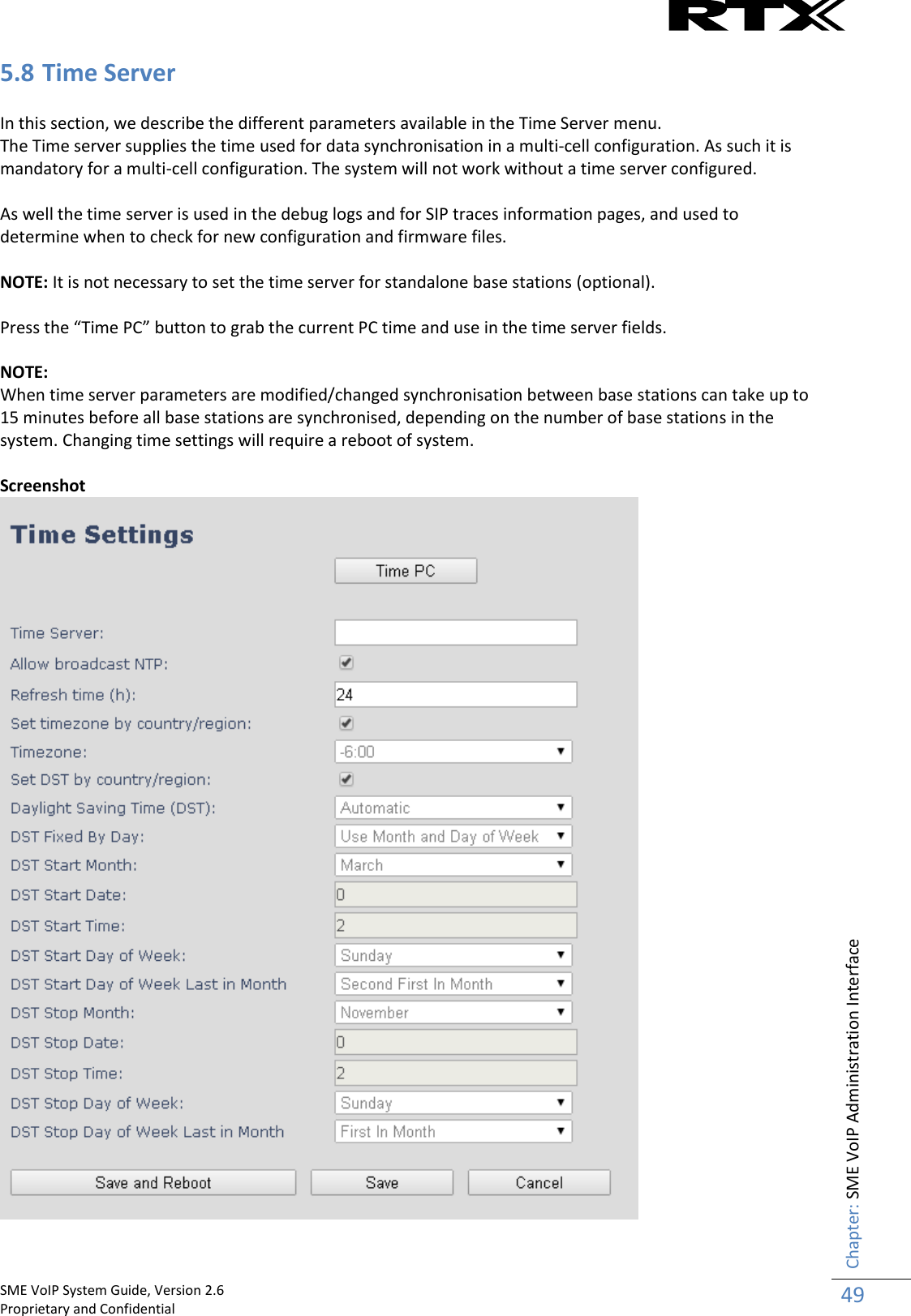    SME VoIP System Guide, Version 2.6                                                                                                                                                          Proprietary and Confidential    Chapter: SME VoIP Administration Interface 49  5.8 Time Server  In this section, we describe the different parameters available in the Time Server menu. The Time server supplies the time used for data synchronisation in a multi-cell configuration. As such it is mandatory for a multi-cell configuration. The system will not work without a time server configured.  As well the time server is used in the debug logs and for SIP traces information pages, and used to determine when to check for new configuration and firmware files.   NOTE: It is not necessary to set the time server for standalone base stations (optional).  Press the “Time PC” button to grab the current PC time and use in the time server fields.  NOTE: When time server parameters are modified/changed synchronisation between base stations can take up to 15 minutes before all base stations are synchronised, depending on the number of base stations in the system. Changing time settings will require a reboot of system.  Screenshot   