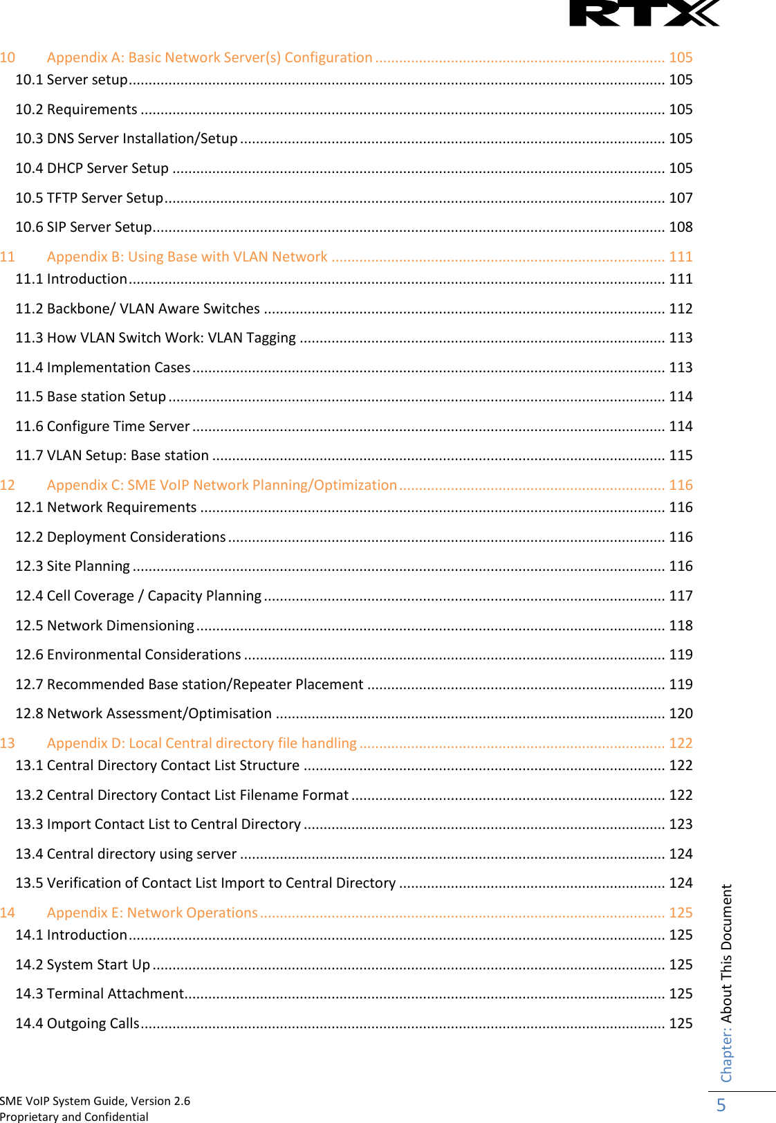    SME VoIP System Guide, Version 2.6                                                                                                                                                          Proprietary and Confidential    Chapter: About This Document 5  10 Appendix A: Basic Network Server(s) Configuration ......................................................................... 105 10.1 Server setup ....................................................................................................................................... 105 10.2 Requirements .................................................................................................................................... 105 10.3 DNS Server Installation/Setup ........................................................................................................... 105 10.4 DHCP Server Setup ............................................................................................................................ 105 10.5 TFTP Server Setup .............................................................................................................................. 107 10.6 SIP Server Setup ................................................................................................................................. 108 11 Appendix B: Using Base with VLAN Network .................................................................................... 111 11.1 Introduction ....................................................................................................................................... 111 11.2 Backbone/ VLAN Aware Switches ..................................................................................................... 112 11.3 How VLAN Switch Work: VLAN Tagging ............................................................................................ 113 11.4 Implementation Cases ....................................................................................................................... 113 11.5 Base station Setup ............................................................................................................................. 114 11.6 Configure Time Server ....................................................................................................................... 114 11.7 VLAN Setup: Base station .................................................................................................................. 115 12 Appendix C: SME VoIP Network Planning/Optimization ................................................................... 116 12.1 Network Requirements ..................................................................................................................... 116 12.2 Deployment Considerations .............................................................................................................. 116 12.3 Site Planning ...................................................................................................................................... 116 12.4 Cell Coverage / Capacity Planning ..................................................................................................... 117 12.5 Network Dimensioning ...................................................................................................................... 118 12.6 Environmental Considerations .......................................................................................................... 119 12.7 Recommended Base station/Repeater Placement ........................................................................... 119 12.8 Network Assessment/Optimisation .................................................................................................. 120 13 Appendix D: Local Central directory file handling ............................................................................. 122 13.1 Central Directory Contact List Structure ........................................................................................... 122 13.2 Central Directory Contact List Filename Format ............................................................................... 122 13.3 Import Contact List to Central Directory ........................................................................................... 123 13.4 Central directory using server ........................................................................................................... 124 13.5 Verification of Contact List Import to Central Directory ................................................................... 124 14 Appendix E: Network Operations ...................................................................................................... 125 14.1 Introduction ....................................................................................................................................... 125 14.2 System Start Up ................................................................................................................................. 125 14.3 Terminal Attachment......................................................................................................................... 125 14.4 Outgoing Calls .................................................................................................................................... 125 