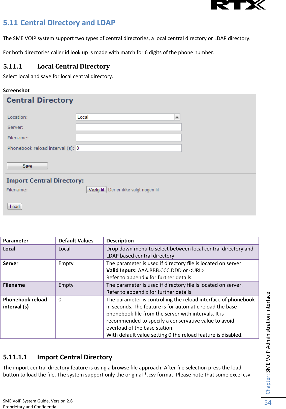    SME VoIP System Guide, Version 2.6                                                                                                                                                          Proprietary and Confidential    Chapter: SME VoIP Administration Interface 54  5.11 Central Directory and LDAP  The SME VOIP system support two types of central directories, a local central directory or LDAP directory.   For both directories caller id look up is made with match for 6 digits of the phone number. 5.11.1 Local Central Directory Select local and save for local central directory.   Screenshot     Parameter Default Values Description Local Local Drop down menu to select between local central directory and LDAP based central directory Server Empty The parameter is used if directory file is located on server.  Valid Inputs: AAA.BBB.CCC.DDD or &lt;URL&gt; Refer to appendix for further details. Filename Empty The parameter is used if directory file is located on server. Refer to appendix for further details Phonebook reload interval (s)  0 The parameter is controlling the reload interface of phonebook in seconds. The feature is for automatic reload the base phonebook file from the server with intervals. It is recommended to specify a conservative value to avoid overload of the base station. With default value setting 0 the reload feature is disabled.  5.11.1.1 Import Central Directory The import central directory feature is using a browse file approach. After file selection press the load button to load the file. The system support only the original *.csv format. Please note that some excel csv 