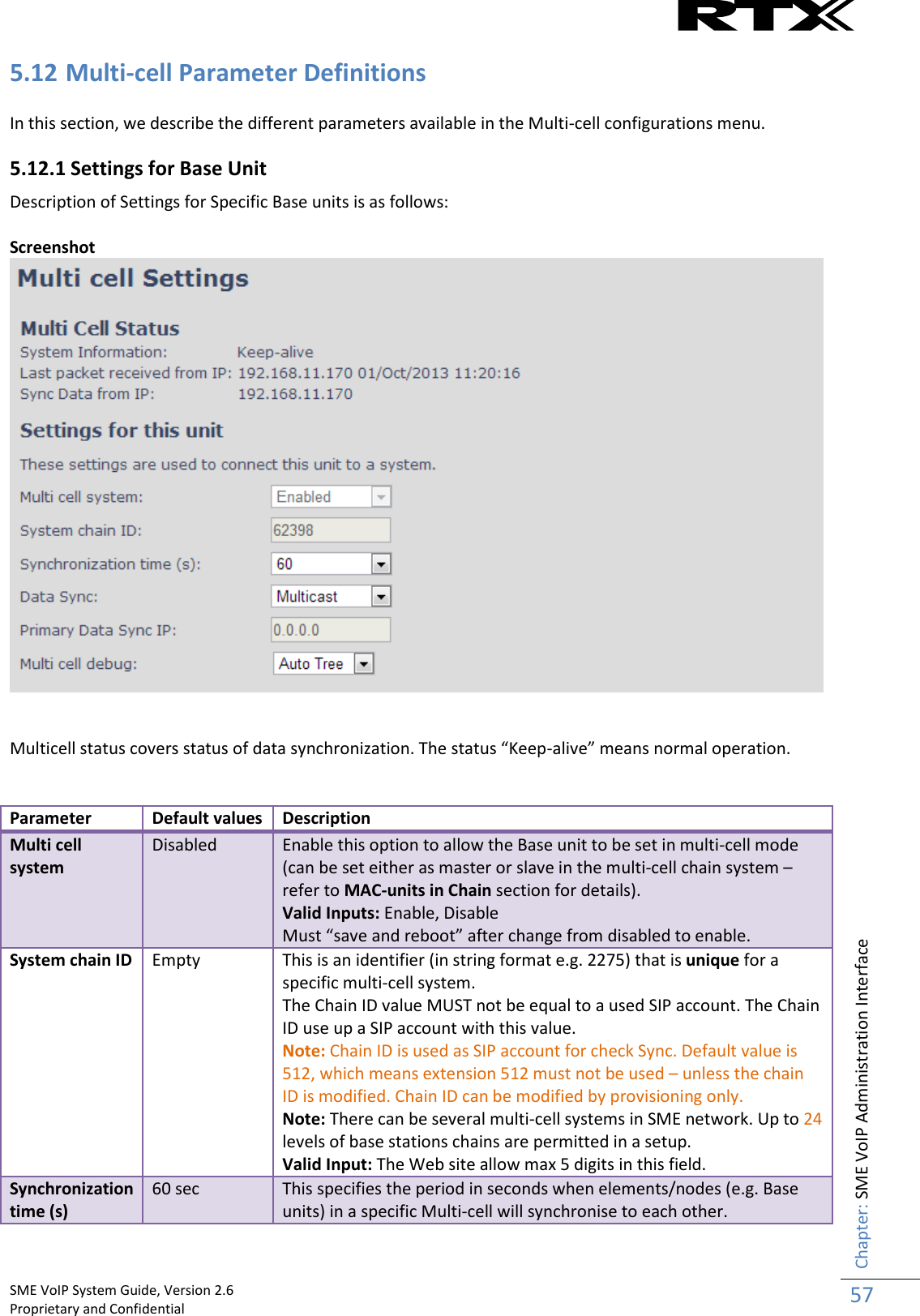    SME VoIP System Guide, Version 2.6                                                                                                                                                          Proprietary and Confidential    Chapter: SME VoIP Administration Interface 57  5.12 Multi-cell Parameter Definitions  In this section, we describe the different parameters available in the Multi-cell configurations menu. 5.12.1 Settings for Base Unit Description of Settings for Specific Base units is as follows:  Screenshot    Multicell status covers status of data synchronization. The status “Keep-alive” means normal operation.   Parameter Default values Description Multi cell system Disabled Enable this option to allow the Base unit to be set in multi-cell mode (can be set either as master or slave in the multi-cell chain system – refer to MAC-units in Chain section for details). Valid Inputs: Enable, Disable  Must “save and reboot” after change from disabled to enable. System chain ID Empty This is an identifier (in string format e.g. 2275) that is unique for a specific multi-cell system.  The Chain ID value MUST not be equal to a used SIP account. The Chain ID use up a SIP account with this value. Note: Chain ID is used as SIP account for check Sync. Default value is 512, which means extension 512 must not be used – unless the chain ID is modified. Chain ID can be modified by provisioning only. Note: There can be several multi-cell systems in SME network. Up to 24 levels of base stations chains are permitted in a setup. Valid Input: The Web site allow max 5 digits in this field. Synchronization time (s) 60 sec This specifies the period in seconds when elements/nodes (e.g. Base units) in a specific Multi-cell will synchronise to each other. 