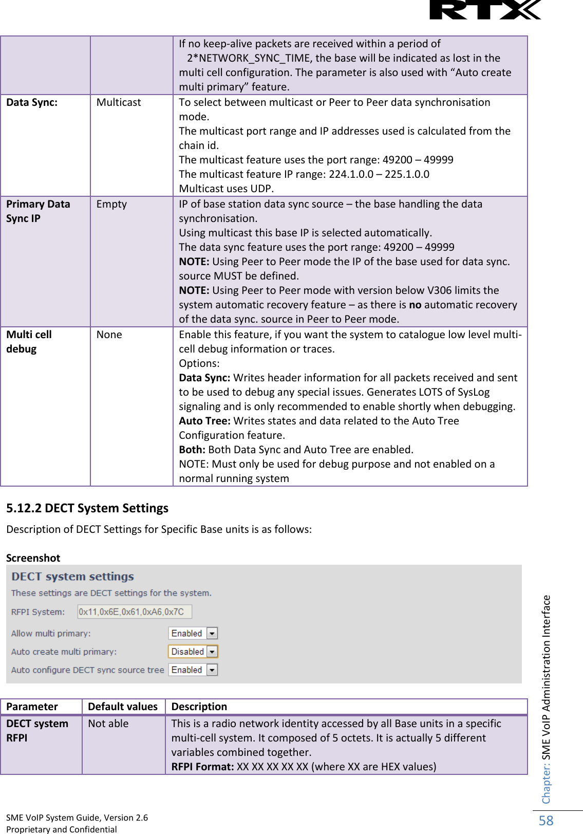    SME VoIP System Guide, Version 2.6                                                                                                                                                          Proprietary and Confidential    Chapter: SME VoIP Administration Interface 58  If no keep-alive packets are received within a period of     2*NETWORK_SYNC_TIME, the base will be indicated as lost in the multi cell configuration. The parameter is also used with “Auto create multi primary” feature. Data Sync: Multicast To select between multicast or Peer to Peer data synchronisation mode. The multicast port range and IP addresses used is calculated from the chain id. The multicast feature uses the port range: 49200 – 49999 The multicast feature IP range: 224.1.0.0 – 225.1.0.0 Multicast uses UDP. Primary Data Sync IP Empty IP of base station data sync source – the base handling the data synchronisation.  Using multicast this base IP is selected automatically. The data sync feature uses the port range: 49200 – 49999 NOTE: Using Peer to Peer mode the IP of the base used for data sync. source MUST be defined. NOTE: Using Peer to Peer mode with version below V306 limits the system automatic recovery feature – as there is no automatic recovery of the data sync. source in Peer to Peer mode.  Multi cell debug None Enable this feature, if you want the system to catalogue low level multi-cell debug information or traces. Options: Data Sync: Writes header information for all packets received and sent to be used to debug any special issues. Generates LOTS of SysLog signaling and is only recommended to enable shortly when debugging. Auto Tree: Writes states and data related to the Auto Tree Configuration feature. Both: Both Data Sync and Auto Tree are enabled. NOTE: Must only be used for debug purpose and not enabled on a normal running system 5.12.2 DECT System Settings Description of DECT Settings for Specific Base units is as follows:  Screenshot   Parameter Default values Description DECT system RFPI Not able This is a radio network identity accessed by all Base units in a specific multi-cell system. It composed of 5 octets. It is actually 5 different variables combined together. RFPI Format: XX XX XX XX XX (where XX are HEX values) 