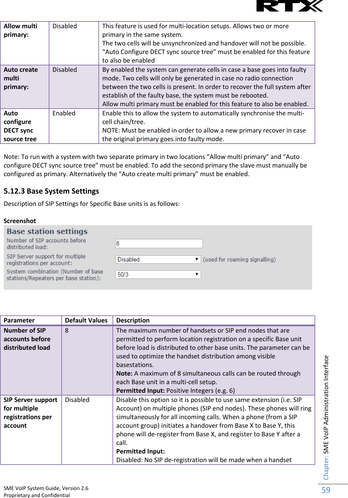    SME VoIP System Guide, Version 2.6                                                                                                                                                          Proprietary and Confidential    Chapter: SME VoIP Administration Interface 59  Allow multi primary: Disabled This feature is used for multi-location setups. Allows two or more primary in the same system. The two cells will be unsynchronized and handover will not be possible.  “Auto Configure DECT sync source tree” must be enabled for this feature to also be enabled Auto create multi primary: Disabled By enabled the system can generate cells in case a base goes into faulty mode. Two cells will only be generated in case no radio connection between the two cells is present. In order to recover the full system after establish of the faulty base, the system must be rebooted. Allow multi primary must be enabled for this feature to also be enabled. Auto configure DECT sync source tree Enabled Enable this to allow the system to automatically synchronise the multi-cell chain/tree.   NOTE: Must be enabled in order to allow a new primary recover in case the original primary goes into faulty mode.  Note: To run with a system with two separate primary in two locations “Allow multi primary” and “Auto configure DECT sync source tree” must be enabled. To add the second primary the slave must manually be configured as primary. Alternatively the “Auto create multi primary” must be enabled. 5.12.3 Base System Settings Description of SIP Settings for Specific Base units is as follows:  Screenshot     Parameter Default Values Description Number of SIP accounts before distributed load 8 The maximum number of handsets or SIP end nodes that are permitted to perform location registration on a specific Base unit before load is distributed to other base units. The parameter can be used to optimize the handset distribution among visible basestations. Note: A maximum of 8 simultaneous calls can be routed through each Base unit in a multi-cell setup. Permitted Input: Positive Integers (e.g. 6) SIP Server support for multiple registrations per account Disabled Disable this option so it is possible to use same extension (i.e. SIP Account) on multiple phones (SIP end nodes). These phones will ring simultaneously for all incoming calls. When a phone (from a SIP account group) initiates a handover from Base X to Base Y, this phone will de-register from Base X, and register to Base Y after a call. Permitted Input: Disabled: No SIP de-registration will be made when a handset  