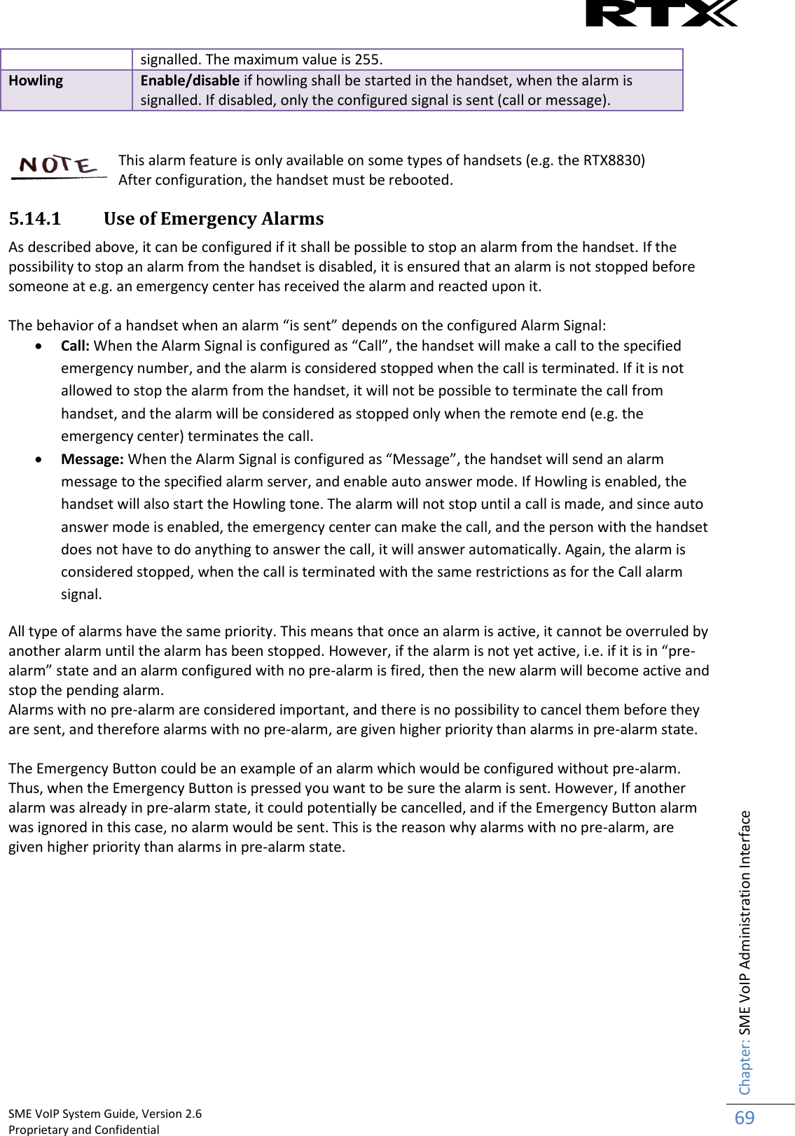    SME VoIP System Guide, Version 2.6                                                                                                                                                          Proprietary and Confidential    Chapter: SME VoIP Administration Interface 69  signalled. The maximum value is 255. Howling Enable/disable if howling shall be started in the handset, when the alarm is signalled. If disabled, only the configured signal is sent (call or message).   This alarm feature is only available on some types of handsets (e.g. the RTX8830) After configuration, the handset must be rebooted. 5.14.1 Use of Emergency Alarms As described above, it can be configured if it shall be possible to stop an alarm from the handset. If the possibility to stop an alarm from the handset is disabled, it is ensured that an alarm is not stopped before someone at e.g. an emergency center has received the alarm and reacted upon it.  The behavior of a handset when an alarm “is sent” depends on the configured Alarm Signal:  Call: When the Alarm Signal is configured as “Call”, the handset will make a call to the specified emergency number, and the alarm is considered stopped when the call is terminated. If it is not allowed to stop the alarm from the handset, it will not be possible to terminate the call from handset, and the alarm will be considered as stopped only when the remote end (e.g. the emergency center) terminates the call.  Message: When the Alarm Signal is configured as “Message”, the handset will send an alarm message to the specified alarm server, and enable auto answer mode. If Howling is enabled, the handset will also start the Howling tone. The alarm will not stop until a call is made, and since auto answer mode is enabled, the emergency center can make the call, and the person with the handset does not have to do anything to answer the call, it will answer automatically. Again, the alarm is considered stopped, when the call is terminated with the same restrictions as for the Call alarm signal. All type of alarms have the same priority. This means that once an alarm is active, it cannot be overruled by another alarm until the alarm has been stopped. However, if the alarm is not yet active, i.e. if it is in “pre-alarm” state and an alarm configured with no pre-alarm is fired, then the new alarm will become active and stop the pending alarm.  Alarms with no pre-alarm are considered important, and there is no possibility to cancel them before they are sent, and therefore alarms with no pre-alarm, are given higher priority than alarms in pre-alarm state.   The Emergency Button could be an example of an alarm which would be configured without pre-alarm. Thus, when the Emergency Button is pressed you want to be sure the alarm is sent. However, If another alarm was already in pre-alarm state, it could potentially be cancelled, and if the Emergency Button alarm was ignored in this case, no alarm would be sent. This is the reason why alarms with no pre-alarm, are given higher priority than alarms in pre-alarm state.          