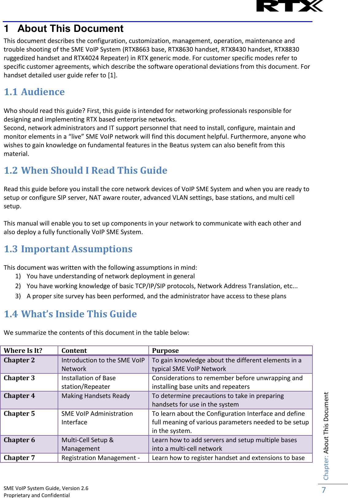    SME VoIP System Guide, Version 2.6                                                                                                                                                          Proprietary and Confidential    Chapter: About This Document 7  1  About This Document This document describes the configuration, customization, management, operation, maintenance and trouble shooting of the SME VoIP System (RTX8663 base, RTX8630 handset, RTX8430 handset, RTX8830 ruggedized handset and RTX4024 Repeater) in RTX generic mode. For customer specific modes refer to specific customer agreements, which describe the software operational deviations from this document. For handset detailed user guide refer to [1].  1.1 Audience  Who should read this guide? First, this guide is intended for networking professionals responsible for designing and implementing RTX based enterprise networks. Second, network administrators and IT support personnel that need to install, configure, maintain and monitor elements in a “live” SME VoIP network will find this document helpful. Furthermore, anyone who wishes to gain knowledge on fundamental features in the Beatus system can also benefit from this material.  1.2 When Should I Read This Guide  Read this guide before you install the core network devices of VoIP SME System and when you are ready to setup or configure SIP server, NAT aware router, advanced VLAN settings, base stations, and multi cell setup.   This manual will enable you to set up components in your network to communicate with each other and also deploy a fully functionally VoIP SME System. 1.3 Important Assumptions  This document was written with the following assumptions in mind: 1) You have understanding of network deployment in general 2) You have working knowledge of basic TCP/IP/SIP protocols, Network Address Translation, etc... 3) A proper site survey has been performed, and the administrator have access to these plans 1.4 What’s Inside This Guide  We summarize the contents of this document in the table below:  Where Is It? Content Purpose Chapter 2 Introduction to the SME VoIP Network To gain knowledge about the different elements in a typical SME VoIP Network Chapter 3 Installation of Base station/Repeater Considerations to remember before unwrapping and installing base units and repeaters Chapter 4 Making Handsets Ready To determine precautions to take in preparing handsets for use in the system Chapter 5 SME VoIP Administration Interface To learn about the Configuration Interface and define full meaning of various parameters needed to be setup in the system. Chapter 6 Multi-Cell Setup &amp; Management Learn how to add servers and setup multiple bases into a multi-cell network Chapter 7 Registration Management - Learn how to register handset and extensions to base 