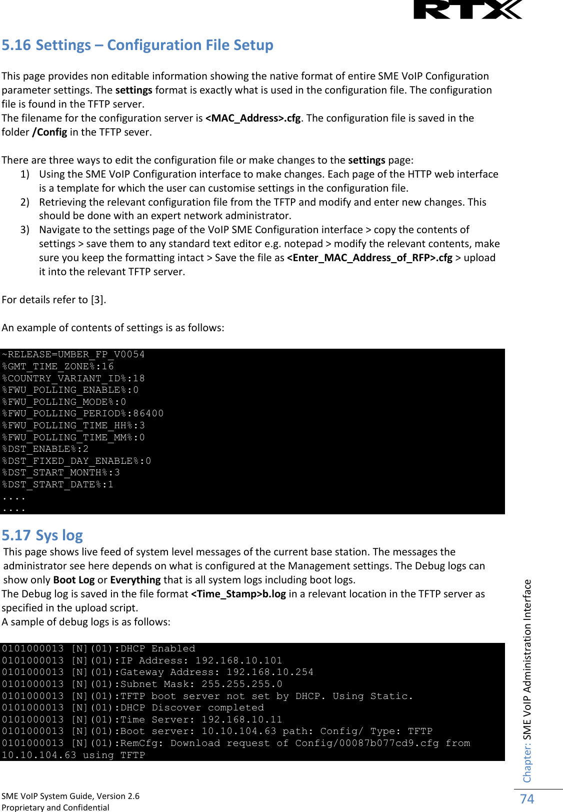    SME VoIP System Guide, Version 2.6                                                                                                                                                          Proprietary and Confidential    Chapter: SME VoIP Administration Interface 74  5.16 Settings – Configuration File Setup  This page provides non editable information showing the native format of entire SME VoIP Configuration parameter settings. The settings format is exactly what is used in the configuration file. The configuration file is found in the TFTP server. The filename for the configuration server is &lt;MAC_Address&gt;.cfg. The configuration file is saved in the folder /Config in the TFTP sever.  There are three ways to edit the configuration file or make changes to the settings page: 1) Using the SME VoIP Configuration interface to make changes. Each page of the HTTP web interface is a template for which the user can customise settings in the configuration file. 2) Retrieving the relevant configuration file from the TFTP and modify and enter new changes. This should be done with an expert network administrator. 3) Navigate to the settings page of the VoIP SME Configuration interface &gt; copy the contents of settings &gt; save them to any standard text editor e.g. notepad &gt; modify the relevant contents, make sure you keep the formatting intact &gt; Save the file as &lt;Enter_MAC_Address_of_RFP&gt;.cfg &gt; upload it into the relevant TFTP server.  For details refer to [3].  An example of contents of settings is as follows:  ~RELEASE=UMBER_FP_V0054 %GMT_TIME_ZONE%:16 %COUNTRY_VARIANT_ID%:18 %FWU_POLLING_ENABLE%:0 %FWU_POLLING_MODE%:0 %FWU_POLLING_PERIOD%:86400 %FWU_POLLING_TIME_HH%:3 %FWU_POLLING_TIME_MM%:0 %DST_ENABLE%:2 %DST_FIXED_DAY_ENABLE%:0 %DST_START_MONTH%:3 %DST_START_DATE%:1 .... .... 5.17 Sys log This page shows live feed of system level messages of the current base station. The messages the administrator see here depends on what is configured at the Management settings. The Debug logs can show only Boot Log or Everything that is all system logs including boot logs. The Debug log is saved in the file format &lt;Time_Stamp&gt;b.log in a relevant location in the TFTP server as specified in the upload script.  A sample of debug logs is as follows:  0101000013 [N](01):DHCP Enabled 0101000013 [N](01):IP Address: 192.168.10.101 0101000013 [N](01):Gateway Address: 192.168.10.254 0101000013 [N](01):Subnet Mask: 255.255.255.0 0101000013 [N](01):TFTP boot server not set by DHCP. Using Static. 0101000013 [N](01):DHCP Discover completed 0101000013 [N](01):Time Server: 192.168.10.11 0101000013 [N](01):Boot server: 10.10.104.63 path: Config/ Type: TFTP 0101000013 [N](01):RemCfg: Download request of Config/00087b077cd9.cfg from 10.10.104.63 using TFTP 