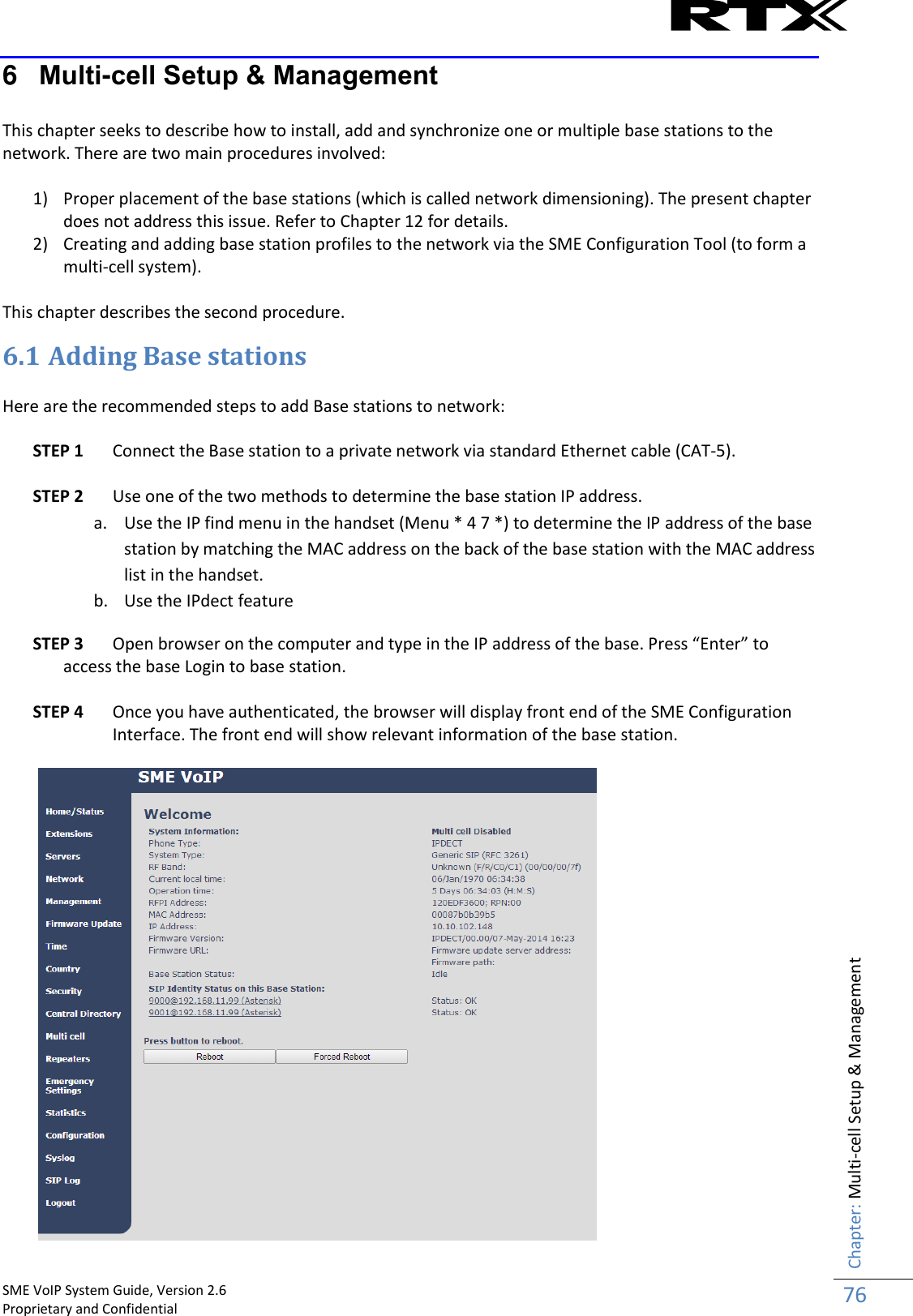    SME VoIP System Guide, Version 2.6                                                                                                                                                          Proprietary and Confidential    Chapter: Multi-cell Setup &amp; Management 76  6  Multi-cell Setup &amp; Management  This chapter seeks to describe how to install, add and synchronize one or multiple base stations to the network. There are two main procedures involved:  1) Proper placement of the base stations (which is called network dimensioning). The present chapter does not address this issue. Refer to Chapter 12 for details. 2) Creating and adding base station profiles to the network via the SME Configuration Tool (to form a multi-cell system).  This chapter describes the second procedure.  6.1 Adding Base stations   Here are the recommended steps to add Base stations to network:  STEP 1 Connect the Base station to a private network via standard Ethernet cable (CAT-5).   STEP 2 Use one of the two methods to determine the base station IP address.  a. Use the IP find menu in the handset (Menu * 4 7 *) to determine the IP address of the base station by matching the MAC address on the back of the base station with the MAC address list in the handset.   b. Use the IPdect feature STEP 3 Open browser on the computer and type in the IP address of the base. Press “Enter” to access the base Login to base station.  STEP 4 Once you have authenticated, the browser will display front end of the SME Configuration Interface. The front end will show relevant information of the base station.   