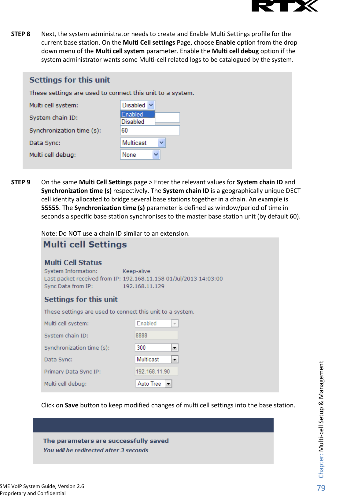    SME VoIP System Guide, Version 2.6                                                                                                                                                          Proprietary and Confidential    Chapter: Multi-cell Setup &amp; Management 79   STEP 8 Next, the system administrator needs to create and Enable Multi Settings profile for the current base station. On the Multi Cell settings Page, choose Enable option from the drop down menu of the Multi cell system parameter. Enable the Multi cell debug option if the system administrator wants some Multi-cell related logs to be catalogued by the system.    STEP 9 On the same Multi Cell Settings page &gt; Enter the relevant values for System chain ID and Synchronization time (s) respectively. The System chain ID is a geographically unique DECT cell identity allocated to bridge several base stations together in a chain. An example is 55555. The Synchronization time (s) parameter is defined as window/period of time in seconds a specific base station synchronises to the master base station unit (by default 60).   Note: Do NOT use a chain ID similar to an extension.   Click on Save button to keep modified changes of multi cell settings into the base station.   