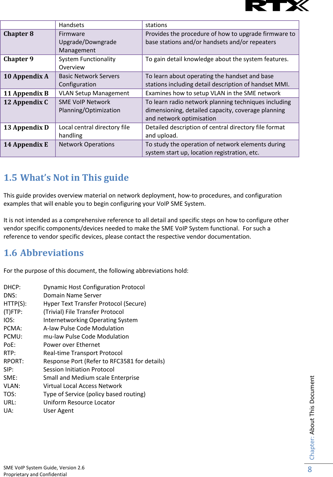    SME VoIP System Guide, Version 2.6                                                                                                                                                          Proprietary and Confidential    Chapter: About This Document 8  Handsets stations Chapter 8 Firmware Upgrade/Downgrade Management Provides the procedure of how to upgrade firmware to base stations and/or handsets and/or repeaters Chapter 9 System Functionality Overview  To gain detail knowledge about the system features. 10 Appendix A Basic Network Servers Configuration To learn about operating the handset and base stations including detail description of handset MMI. 11 Appendix B VLAN Setup Management Examines how to setup VLAN in the SME network 12 Appendix C SME VoIP Network Planning/Optimization To learn radio network planning techniques including dimensioning, detailed capacity, coverage planning and network optimisation 13 Appendix D Local central directory file handling Detailed description of central directory file format and upload. 14 Appendix E Network Operations To study the operation of network elements during system start up, location registration, etc.  1.5 What’s Not in This guide  This guide provides overview material on network deployment, how-to procedures, and configuration examples that will enable you to begin configuring your VoIP SME System.   It is not intended as a comprehensive reference to all detail and specific steps on how to configure other vendor specific components/devices needed to make the SME VoIP System functional.  For such a reference to vendor specific devices, please contact the respective vendor documentation. 1.6 Abbreviations  For the purpose of this document, the following abbreviations hold:  DHCP:  Dynamic Host Configuration Protocol DNS:   Domain Name Server HTTP(S):   Hyper Text Transfer Protocol (Secure) (T)FTP:  (Trivial) File Transfer Protocol IOS:   Internetworking Operating System PCMA:  A-law Pulse Code Modulation PCMU:  mu-law Pulse Code Modulation PoE:   Power over Ethernet RTP:  Real-time Transport Protocol RPORT:   Response Port (Refer to RFC3581 for details) SIP:  Session Initiation Protocol SME:   Small and Medium scale Enterprise VLAN:  Virtual Local Access Network TOS:   Type of Service (policy based routing) URL:   Uniform Resource Locator UA:   User Agent    