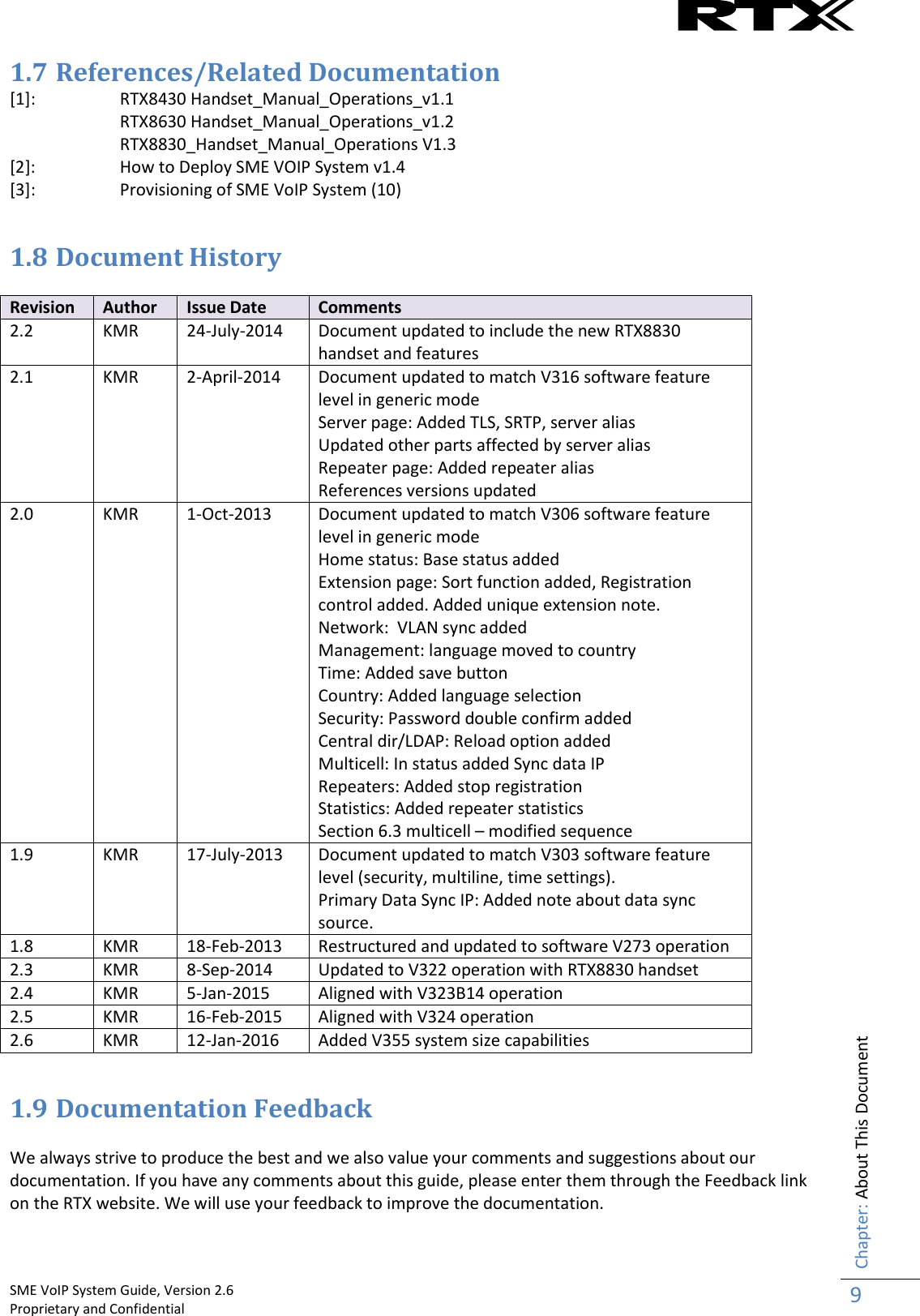    SME VoIP System Guide, Version 2.6                                                                                                                                                          Proprietary and Confidential    Chapter: About This Document 9  1.7 References/Related Documentation   [1]:  RTX8430 Handset_Manual_Operations_v1.1 RTX8630 Handset_Manual_Operations_v1.2   RTX8830_Handset_Manual_Operations V1.3 [2]: How to Deploy SME VOIP System v1.4 [3]:  Provisioning of SME VoIP System (10)  1.8 Document History  Revision Author Issue Date Comments 2.2 KMR 24-July-2014 Document updated to include the new RTX8830 handset and features 2.1 KMR 2-April-2014 Document updated to match V316 software feature level in generic mode Server page: Added TLS, SRTP, server alias Updated other parts affected by server alias Repeater page: Added repeater alias References versions updated 2.0 KMR 1-Oct-2013 Document updated to match V306 software feature level in generic mode Home status: Base status added Extension page: Sort function added, Registration control added. Added unique extension note. Network:  VLAN sync added Management: language moved to country Time: Added save button Country: Added language selection Security: Password double confirm added Central dir/LDAP: Reload option added Multicell: In status added Sync data IP Repeaters: Added stop registration Statistics: Added repeater statistics Section 6.3 multicell – modified sequence 1.9 KMR 17-July-2013 Document updated to match V303 software feature level (security, multiline, time settings). Primary Data Sync IP: Added note about data sync source. 1.8 KMR 18-Feb-2013 Restructured and updated to software V273 operation 2.3 KMR 8-Sep-2014 Updated to V322 operation with RTX8830 handset 2.4 KMR 5-Jan-2015 Aligned with V323B14 operation 2.5 KMR 16-Feb-2015 Aligned with V324 operation 2.6 KMR 12-Jan-2016 Added V355 system size capabilities  1.9 Documentation Feedback  We always strive to produce the best and we also value your comments and suggestions about our documentation. If you have any comments about this guide, please enter them through the Feedback link on the RTX website. We will use your feedback to improve the documentation.    