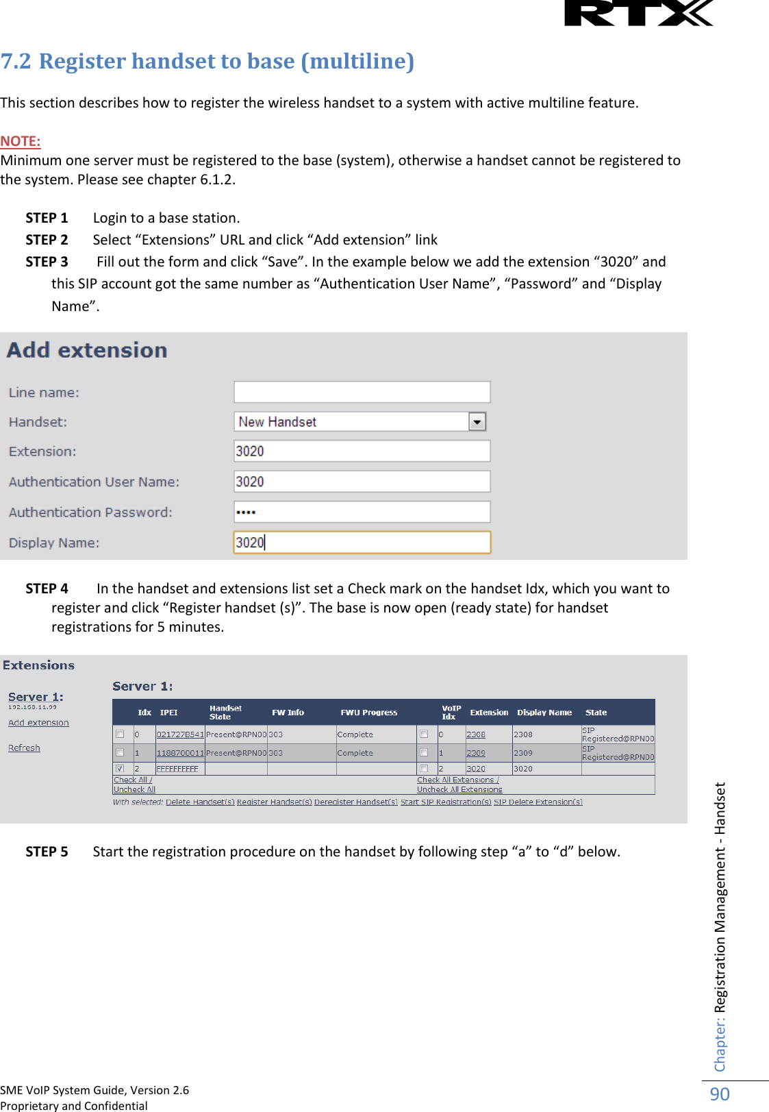    SME VoIP System Guide, Version 2.6                                                                                                                                                          Proprietary and Confidential    Chapter: Registration Management - Handset 90  7.2 Register handset to base (multiline)  This section describes how to register the wireless handset to a system with active multiline feature.  NOTE:  Minimum one server must be registered to the base (system), otherwise a handset cannot be registered to the system. Please see chapter 6.1.2.  STEP 1 Login to a base station. STEP 2 Select “Extensions” URL and click “Add extension” link STEP 3  Fill out the form and click “Save”. In the example below we add the extension “3020” and this SIP account got the same number as “Authentication User Name”, “Password” and “Display Name”.   STEP 4  In the handset and extensions list set a Check mark on the handset Idx, which you want to register and click “Register handset (s)”. The base is now open (ready state) for handset registrations for 5 minutes.    STEP 5 Start the registration procedure on the handset by following step “a” to “d” below.          