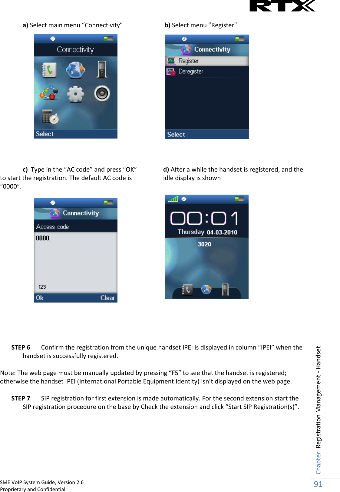    SME VoIP System Guide, Version 2.6                                                                                                                                                          Proprietary and Confidential    Chapter: Registration Management - Handset 91  a) Select main menu “Connectivity”     b) Select menu ”Register”                 c)  Type in the “AC code” and press “OK” to start the registration. The default AC code is “0000”. d) After a while the handset is registered, and the idle display is shown                  STEP 6 Confirm the registration from the unique handset IPEI is displayed in column “IPEI” when the handset is successfully registered.   Note: The web page must be manually updated by pressing “F5” to see that the handset is registered; otherwise the handset IPEI (International Portable Equipment Identity) isn’t displayed on the web page.  STEP 7 SIP registration for first extension is made automatically. For the second extension start the SIP registration procedure on the base by Check the extension and click “Start SIP Registration(s)”.   