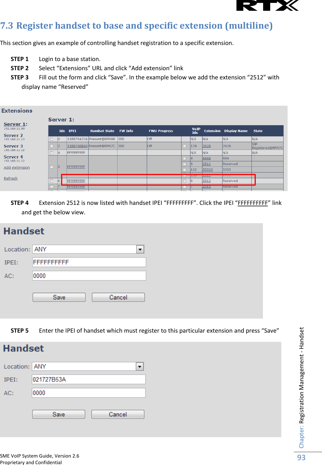    SME VoIP System Guide, Version 2.6                                                                                                                                                          Proprietary and Confidential    Chapter: Registration Management - Handset 93  7.3 Register handset to base and specific extension (multiline)  This section gives an example of controlling handset registration to a specific extension.  STEP 1 Login to a base station. STEP 2 Select “Extensions” URL and click “Add extension” link STEP 3 Fill out the form and click “Save”. In the example below we add the extension “2512” with display name “Reserved”    STEP 4 Extension 2512 is now listed with handset IPEI “FFFFFFFFF”. Click the IPEI “FFFFFFFFFF” link and get the below view.    STEP 5 Enter the IPEI of handset which must register to this particular extension and press “Save”  