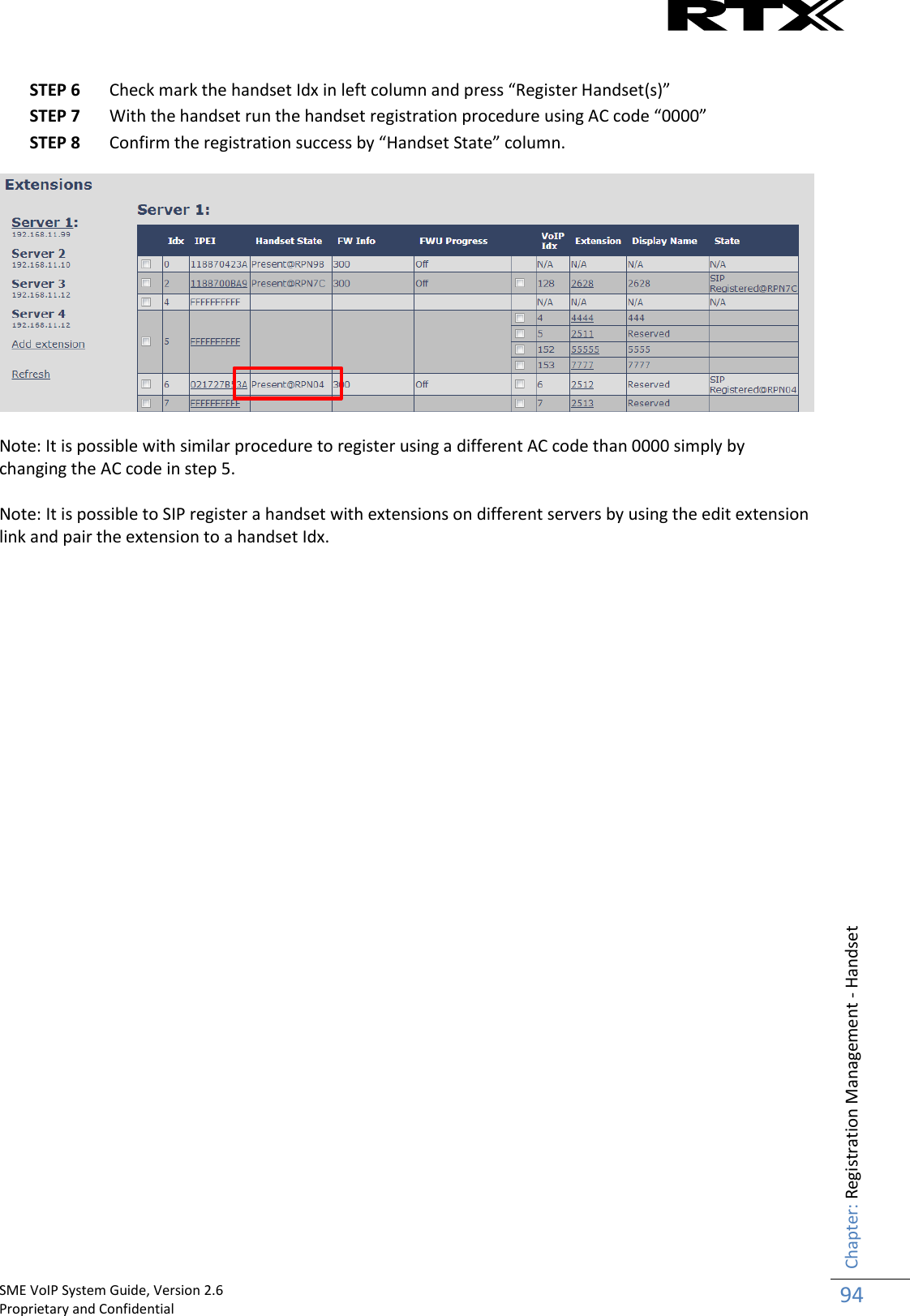    SME VoIP System Guide, Version 2.6                                                                                                                                                          Proprietary and Confidential    Chapter: Registration Management - Handset 94   STEP 6 Check mark the handset Idx in left column and press “Register Handset(s)” STEP 7 With the handset run the handset registration procedure using AC code “0000” STEP 8 Confirm the registration success by “Handset State” column.   Note: It is possible with similar procedure to register using a different AC code than 0000 simply by changing the AC code in step 5.  Note: It is possible to SIP register a handset with extensions on different servers by using the edit extension link and pair the extension to a handset Idx.    