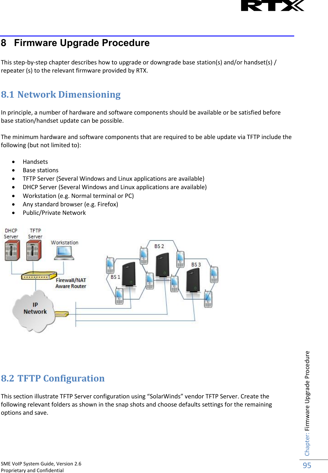    SME VoIP System Guide, Version 2.6                                                                                                                                                          Proprietary and Confidential    Chapter: Firmware Upgrade Procedure 95   8  Firmware Upgrade Procedure  This step-by-step chapter describes how to upgrade or downgrade base station(s) and/or handset(s) / repeater (s) to the relevant firmware provided by RTX.  8.1 Network Dimensioning  In principle, a number of hardware and software components should be available or be satisfied before base station/handset update can be possible.   The minimum hardware and software components that are required to be able update via TFTP include the following (but not limited to):   Handsets  Base stations  TFTP Server (Several Windows and Linux applications are available)  DHCP Server (Several Windows and Linux applications are available)  Workstation (e.g. Normal terminal or PC)  Any standard browser (e.g. Firefox)  Public/Private Network       8.2 TFTP Configuration This section illustrate TFTP Server configuration using “SolarWinds” vendor TFTP Server. Create the following relevant folders as shown in the snap shots and choose defaults settings for the remaining options and save. 